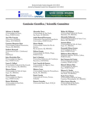 Revista da Gestão Costeira Integrada 12(3) (2012)
Journal of Integrated Coastal Zone Management 12(3) (2012)
Comissão Científica / Scientific Committee
Adriano A. Bordalo
(Universidade do Porto,
Porto, PORTUGAL)
Ana Vila-Concejo
(University of Sydney,
Sidney, AUSTRÁLIA)
Cassiano Monteiro-Neto
(Universidade Federal Fluminense,
Niteroi, RJ, BRASIL)
Fréderic Bertrand
(Université de Paris 1 (Sorbonne)
Paris,
FRANÇA)
João Alveirinho Dias
(Universidade do Algarve,
Faro, PORTUGAL)
Lauro J. Calliari
(Universidade Federal do Rio Grande
do Sul, Carreiros, RS, BRASIL)
Marcus Polette
(Universidade do Vale do Itajaí,
Itajaí, SC, BRASIL)
Óscar Ferreira
(Universidade do Algarve,
Faro, PORTUGAL)
Rainer Wehrhahn
(Universidade de Kiel Kiel,
ALEMANHA)
Alexander Turra
(Universidade de São Paulo,
São Paulo, SP, BRASIL)
André Bustorff Fortunato
(Laboratório Nacional de Engenharia
Civil, Lisboa, PORTUGAL)
Dieter Muehe
(Universidade Federal do Rio de
Janeiro,
Rio de Janeiro, RJ, BRASIL)
Helena Granja
(Universidade do Minho, Braga,
PORTUGAL)
José A. Jiménez
(Universitat Politècnica de Catalunya,
Barcelona, ESPANHA)
Luís Cancela da Fonseca
(Universidade do Algarve, Faro,
PORTUGAL)
Mônica Costa
(Universidade Federal de Pernambuco,
Recife, PE, BRASIL)
Paolo Ciavola
(Università di Ferrara, Ferrara,
ITÁLIA)
Ramon Gonzalez
(Universität Basel, Basel, SUIÇA)
Walter M. Widmer
(Universidade Federal do Paraná,
Matinhos, PA, BRASIL)
Alexandre Schiavetti
(Universidade Estadual de Santa Cruz,
Ilhéus, BA, BRASIL)
Antonio Klein
(Universidade do Vale do Itajaí,
Itajaí, SC, BRASIL)
Fernando Veloso Gomes
(Universidade do Porto,
Porto, PORTUGAL)
Ildeberto Mota-Oliveira
(Instituto Superior Técnico, Lisboa,
PORTUGAL)
José Antunes do Carmo
(Universidade de Coimbra,
Coimbra, PORTUGAL)
Manuel Afonso-Dias
(Universidade do Algarve,
Faro, PORTUGAL)
Moyses G. Tessler
(Universidade de São Paulo,
São Paulo, SP, BRASIL)
Paulo Freire Vieira
(Universidade Federal de Santa
Catarina, Florianópolis, SC, BRASIL)
Sílvio Soares Macedo
(Universidade de São Paulo,
São Paulo, SP, BRASIL)
 