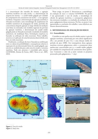 Neves et al.
Revista de Gestão Costeira Integrada / Journal of Integrated Coastal Zone Management 12(3):291-312 (2012)
- 293 -
é a caracterização das entradas do sistema, a agitação
marítima incidente em cada trecho, e a determinação da
resposta do sistema – o caudal médio galgado por unidade
de comprimento do coroamento do trecho – a essa agitação
incidente. Enquanto a determinação da agitação marítima é
efetuada recorrendo a uma metodologia de acoplamento de
modelos numéricos de propagação de ondas, partindo das
características daquela agitação ao largo obtidas de medições
com bóias ou estimadas com modelos regionais de previsão
da agitação marítima, a determinação do caudal médio
galgado pode ser efetuada recorrendo a resultados de modelos
numéricos, de modelação física, formulações empíricas ou
baseadas na utilização de redes neuronais. Neste trabalho,
recorreu-se à aplicação de uma ferramenta desenvolvida com
base em redes neuronais.
Finalmente, a avaliação do risco é baseada na combinação
entre os valores de probabilidade e consequências relativos à
superação de um determinado limiar de caudal galgado, que
tem de ser estabelecida para cada zona de estudo e estrutura
marítima. Todo este processo é controlado pelo sistema
GUIOMAR, Zózimo & Fortes, 2007; Neves et al., 2009,
2010.
Neste artigo, no ponto 2, descrevem-se a metodologia
de avaliação do risco e o sistema GUIOMAR. No ponto
3 são apresentados o caso de estudo, a metodologia de
cálculo da agitação marítima, o consequente galgamento
das estruturas estudadas e os resultados da avaliação de risco
para o galgamento dessas estruturas. Por fim, no ponto 4 são
apresentadas as conclusões do trabalho e uma referência aos
futuros desenvolvimentos.
2. 	METODOLOGIA DE AVALIAÇÃO DO RISCO
2.1. 	Generalidades
Considere-se um quebra-mar de taludes sujeito à ação da
agitação marítima, caraterizada por uma altura significativa
(Hs
), um período de pico (Tp
) e uma direção média do
período de pico (DIR). Em consequência dessa agitação
marítima ocorrem galgamentos sobre o coroamento desse
quebra-mar caracterizados por q, o caudal médio galgado
por unidade de comprimento do coroamento desse quebra-
mar. Consoante o valor de q assim variarão os prejuízos
provocados pelo galgamento c = c(q).
Figura 1. Zona de estudo.
Figure 1. Study Area.
 