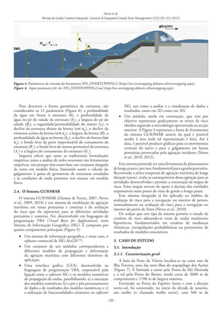 Neves et al.
Revista de Gestão Costeira Integrada / Journal of Integrated Coastal Zone Management 12(3):291-312 (2012)
- 298 -
Para descrever a forma geométrica da estrutura, são
considerados os 12 parâmetros (Figura 4): a profundidade
da água em frente à estrutura (h), a profundidade da
água no pé do talude da estrutura (ht
), a largura do pé do
talude (Bt
), a rugosidade/permeabilidade do manto (γt
), o
declive da estrutura abaixo da berma (cot αd
), o declive da
estrutura acima da berma (cot αu
), a largura da berma (B), a
profundidade da água na berma (hb
), o declive da berma (tan
αb
), o bordo livre da parte impermeável do coroamento da
estrutura (Rc
), o bordo livre do manto permeável da estrutura
(Ac
) e a largura do coroamento da estrutura (Gc
).
Importa referir que tanto as tradicionais formulações
empíricas como a análise de redes neuronais são ferramentas
empíricas, isto porque têm como base um conjunto alargado
de testes em modelo físico, limitando assim o cálculo do
galgamento à gama de geometrias de estruturas estudadas
e às condições de onda presentes nos ensaios em modelo
físico.
2.4. 	O Sistema GUIOMAR
O sistema GUIOMAR (Zózimo & Fortes, 2007; Neves
et al., 2009, 2010) é um sistema de modelação da agitação
marítima em zonas portuárias e costeiras e de avaliação
do risco que ela representa para as diferentes atividades
portuárias e costeiras. Foi, desenvolvido em linguagem de
programação VBA (Visual Basic for Applications), num
Sistema de Informação Geográfica (SIG). É composto por
quatro componentes principais (Figura 5):
Um sistema de informação geográfica, e neste caso, o•	
software comercial de SIG ArcGISTM
;
Um conjunto de seis módulos correspondentes a•	
diferentes modelos de propagação e deformação
da agitação marítima com diferentes domínios de
aplicação;
Uma interface gráfica (GUI), desenvolvida na•	
linguagem de programação VBA, responsável pela
ligação entre o software SIG e os modelos numéricos
de propagação de ondas, possibilitando: a) a execução
dos modelos numéricos; b) o pré e pós processamento
de dados e de resultados dos modelos numéricos; e c)
a utilização de funcionalidades existentes no software
SIG, tais como a análise e a visualização de dados e
resultados, tanto em 2D como em 3D;
Um módulo, ainda em construção, que tem por•	
objetivo representar graficamente os níveis de risco
obtidos seguindo a metodologia apresentada na secção
anterior. A Figura 6 representa a barra de ferramentas
do sistema GUIOMAR através da qual é possível
aceder à área onde tal representação é feita. Até à
data, é possível produzir gráficos para os movimentos
verticais do navio e para o galgamento em bacias
portuárias provocados pela agitação incidente (Neves
et al., 2010, 2012).
Este sistema pretende ser uma ferramenta de planeamento
delongoprazoe,porisso,fundamentalparaagestãoportuária.
Recorrendo a séries temporais de agitação marítima de longa
duração (anos), avalia as consequências dessa agitação para as
atividades desenvolvidas e permite a construção de mapas de
risco. Estes mapas servem de apoio à decisão das entidades
responsáveis num ponto de vista de gestão a longo prazo.
Este sistema integrado já foi aplicado no âmbito da
avaliação de risco para a navegação no interior de portos,
nomeadamente na avaliação do risco para a navegação no
interior do porto de Sines (Neves et al., 2010).
De realçar que este tipo de sistema permite o estudo de
cenários de risco adotando-se trens de ondas totalmente
hipotéticos, fundamentados em cenários de mudanças
climáticas, extrapolações probabilísticas ou proveniente de
resultados de modelos estocásticos.
3. 	CASO DE ESTUDO
3.1. 	Introdução
3.1.1. 	Caracterização geral
A baía da Praia da Vitória localiza-se na costa este da
Ilha Terceira, uma das nove ilhas do arquipélago dos Açores
(Figura 7). É limitada a norte pela Ponta da Má Merenda
e a sul pela Ponta do Baixio, tendo cerca de 3600  m de
comprimento e 1700 m de largura máxima.
Enraizado na Ponta do Espírito Santo e com a direção
norte-sul, foi construído, no início da década de sessenta,
um molhe (o chamado molhe norte), com 560 m de
Figura 4. Parâmetros de entrada da ferramenta NN_OVERTOPPING2 (http://nn‑overtopping.deltares.nl/overtopping.aspx).
Figure 4. Input parameters for the NN_OVERTOPPING2 tool (http://nn overtopping.deltares.nl/overtopping.aspx).
 