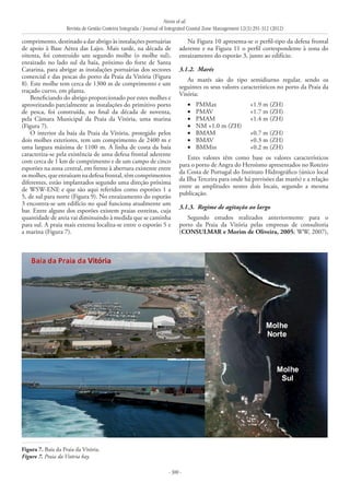 Neves et al.
Revista de Gestão Costeira Integrada / Journal of Integrated Coastal Zone Management 12(3):291-312 (2012)
- 300 -
comprimento, destinado a dar abrigo às instalações portuárias
de apoio à Base Aérea das Lajes. Mais tarde, na década de
oitenta, foi construído um segundo molhe (o molhe sul),
enraizado no lado sul da baía, próximo do forte de Santa
Catarina, para abrigar as instalações portuárias dos sectores
comercial e das pescas do porto da Praia da Vitória (Figura
8). Este molhe tem cerca de 1300 m de comprimento e um
traçado curvo, em planta.
Beneficiando do abrigo proporcionado por estes molhes e
aproveitando parcialmente as instalações do primitivo porto
de pesca, foi construída, no final da década de noventa,
pela Câmara Municipal da Praia da Vitória, uma marina
(Figura 7).
O interior da baía da Praia da Vitória, protegido pelos
dois molhes exteriores, tem um comprimento de 2400 m e
uma largura máxima de 1100 m. A linha de costa da baía
caracteriza‑se pela existência de uma defesa frontal aderente
com cerca de 1 km de comprimento e de um campo de cinco
esporões na zona central, em frente à abertura existente entre
osmolhes,queenraízamnadefesafrontal,têmcomprimentos
diferentes, estão implantados segundo uma direção próxima
de WSW-ENE e que são aqui referidos como esporões 1 a
5, de sul para norte (Figura 9). No enraizamento do esporão
3 encontra-se um edifício no qual funciona atualmente um
bar. Entre alguns dos esporões existem praias estreitas, cuja
quantidade de areia vai diminuindo à medida que se caminha
para sul. A praia mais extensa localiza-se entre o esporão 5 e
a marina (Figura 7).
Na Figura 10 apresenta-se o perfil-tipo da defesa frontal
aderente e na Figura 11 o perfil correspondente à zona do
enraizamento do esporão 3, junto ao edifício.
3.1.2. 	Marés
As marés são do tipo semidiurno regular, sendo os
seguintes os seus valores característicos no porto da Praia da
Vitória:
PMMax	 +1.9 m (ZH)•	
PMAV	 +1.7 m (ZH)•	
PMAM	 +1.4 m (ZH)•	
NM	+1.0 m (ZH)•	
BMAM	 +0.7 m (ZH)•	
BMAV	 +0.3 m (ZH)•	
BMMin	 +0.2 m (ZH)•	
Estes valores têm como base os valores característicos
para o porto de Angra do Heroísmo apresentados no Roteiro
da Costa de Portugal do Instituto Hidrográfico (único local
da Ilha Terceira para onde há previsões das marés) e a relação
entre as amplitudes nestes dois locais, segundo a mesma
publicação.
3.1.3. 	Regime de agitação ao largo
Segundo estudos realizados anteriormente para o
porto da Praia da Vitória pelas empresas de consultoria
(CONSULMAR e Morim de Oliveira, 2005; WW, 2007),
Figura 7. Baía da Praia da Vitória.
Figure 7. Praia da Vitória bay.
 