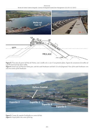 Neves et al.
Revista de Gestão Costeira Integrada / Journal of Integrated Coastal Zone Management 12(3):291-312 (2012)
- 301 -
Figura 8. Vista aérea do porto da Praia da Vitória, com o molhe sul e o cais 12 em primeiro plano. Aspeto do coroamento do molhe sul
e perfil transversal tipo deste molhe.
Figure 8. Aerial view of Praia da Vitória port, with the south breakwater and dock 12 in the foreground. View of the south breakwater crest
and cross-section of this breakwater.
Figura 9. Campo de esporões localizados no centro da baía.
Figure 9. Groyne field at the centre of the bay.
 