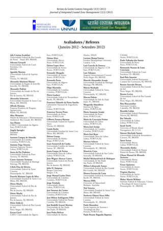 Revista da Gestão Costeira Integrada 12(3) (2012)
Journal of Integrated Coastal Zone Management 12(3) (2012)
Avaliadores / Referees
(Janeiro 2012 - Setembro 2012)
Ada Cristina Scudelari
Universidade Federal do Rio Grande
do Norte	 Natal, RN, BRASIL
Adryane Gorayeb
Universidade Federal do Ceará	
Fortaleza, CE,
BRASIL
Agnaldo Martins
Universidade Federal de Espírito
Santo	
Vitoria, ES, BRASIL
Alexandre Maimoni Mazzer	
Universidade da Região de Joinville	
Joinville, SC, BRASIL
Alexandre Pedrini	
Universidade do Estado do Rio de
Janeiro	
Rio de Janeiro, RJ, BRASIL
Alexandre Schiavetti	
Universidade Estadual de Santa Cruz	
Ilhéus, BA, BRASIL
Alfredo Homma	
Empresa Brasileira de Pesquisa
Agropecuária	
Belém, PA, BRASIL
Alice Monteiro	
Núcleo de Educação e Monitoramento
Ambiental 	Rio Grande, RS, BRASIL
Ana Matias
CIMA / Universidade do Algarve
Faro, PORTUGAL
Ângela Spengler
Petrobrás	
BRASIL
António Campar de Almeida
Universidade de Coimbra
Coimbra, PORTUGAL
António Trigo Teixeira
Instituto Superior Técnico
Lisboa, PORTUGAL
Áurea da Paz Pinheiro
Universidade Federal do Piauí
Teresina, PI, BRASIL
Cássio Antonio Tormena
Universidade Estadual de Maringá 	
Maringá, PR, BRASIL
Cibele Dias da Silveira
Universidade Federal de Santa
Catarina 	
Florianópolis, SC, BRASIL
Daniela Mariano Lopes da Silva	
Universidade Estadual de Santa Cruz	
Ilhéus, BA, BRASIL
Dieter Muehe
Universidade Federal do Rio de
Janeiro	
Rio de Janeiro, RJ, BRASIL
Dieter Muehe
Universidade Federal do Rio de
Janeiro	
Rio de Janeiro, RJ, BRASIL
Elirio Toldo Jr
Universidade Federal do Rio Grande
do Sul	
Porto Alegre, RS, BRASIL
Erwan Garel
CIMA / Universidade do Algarve
Faro, PORTUGAL
Fátima Alves
Universidade Aberta	
Porto, PORTUGAL
Fátima Lopes Alves
Universidade de Aveiro
Aveiro, PORTUGAL
Fernando Morgado	
Universidade de Aveiro	
Aveiro, PORTUGAL
Fernando Perna
Universidade do Algarve
Faro, PORTUGAL
Filipe Martinho
Universidade de Coimbra
Coimbra, PORTUGAL
Flávia Guebert	
Universidade Federal de Pernambuco	
Recife, PE, BRASIL
Francisco Eduardo da Ponte Sancho	
Laboratório Nacional de Engenharia
Civil	
Lisboa, PORTUGAL
Francisco Taveira Pinto	
Universidade do Porto	
Porto, PORTUGAL
Gilberto Fonseca Barroso	
Universidade Federal do Espírito
Santo	
Vitoria, ES, BRASIL
Guisla Boehs	
Universidade Estadual de Santa Cruz	
Ilhéus, BA, BRASIL
Helena Granja	
Universidade do Minho	
Braga, PORTUGAL
Icaro Aronovich da Cunha	
Universidade Católica de Santos	
Santos, SP , BRASIL
Joana Gaspar de Freitas	
Universidade Nova de Lisboa	
Lisboa, PORTUGAL
João Wagner Alencar Castro	
Universidade Federal do Rio de
Janeiro	
Rio de Janeiro, RJ, BRASIL
John H. Simpson	
Bangor University	
Bangor, U.K.
Jorge Manuel Leitão Dinis	
Universidade de Coimbra	
Coimbra, PORTUGAL
Jorge Trindade	
Universidade Aberta	
Lisboa, PORTUGAL
José Antunes do Carmo	
Universidade de Coimbra	
Coimbra, PORTUGAL
José Milton Andriguetto Filho	
Universidade Federal do Paraná	
Curitiba, PR, BRASIL
José Rodolfo Scarati Martins	
Universidade de São Paulo	
São Paulo, SP, BRASIL
Juan Pedro Bolivar	
Universidade de Huelva	
Huelva, SPAIN
Luciana Slomp Esteves	
London Metropolitan University	
London, U.K.
Luís Cancela da Fonseca 	
Universidade do Algarve / CTA	
Faro, PORTUGAL
Luiz Tabajara	
Seagrass Gerenciamento Costeiro	
Porto Alegre, RS, BRASIL
Marcelo Alessandro Araujo	
Universidade Estadual de Maringá 	
Maringá, PR, BRASIL
Márcia Machado	
Universidade Federal de Santa
Catarina	
Florianopolis, SC, BRASIL
Marcus Polette	
Universidade do Vale do Itajaí	
Itajaí, SC, BRASIL
Margarida Almodôvar	
Instituto da Água	
Lisboa, PORTUGAL
Maria Assunção Araújo	
Universidade do Porto	
Porto, PORTUGAL
Maria da Conceição Freitas	
Universidade de Lisboa	
Lisboa, PORTUGAL
Maria José Araújo	
Universidade de Coimbra	
Coimbra, PORTUGAL
Maria José Roxo	
Universidade Nova de Lisboa	
Lisboa, PORTUGAL
Marinez Scherer	
Universidade Federal de Santa
Catarina	
Florianópolis, SC, BRASIL
Mauricio Cetra	
Universidade Federal de São Carlos	
Sorocaba, SP, BRASIL
Michel Michaeolvitch de Mahiques	
Universidade de São Paulo	
São Paulo, SP, BRASIL
Milton Lafourcade Asmus	
Universidade Federal do Rio Grande	
Rio Grande, RS, BRASIL
Monica Ferreira da Costa	
Universidade Federal de Pernambuco	
Recife, PE, BRASIL
Morena Mills	
University of Queensland	
Brisbane, Australia
Niel Teixeira	
Universidade Estadual de Santa Cruz	
Ilhéus, BA, BRASIL
Norberto Olmiro Horn Filho	
Universidade Federal de Santa
Catarina	
Florianópolis, SC, BRASIL
Paulo Maranhão	
Escola Superior de Turismo e
Tecnologia do Mar	
Peniche, PORTUGAL
Paulo Renato Baganha Baptista	
CESAM	
Aveiro, PORTUGAL
Paulo Talhadas dos Santos	
Universidade do Porto	
Porto, PORTUGAL
Raimundo Nonato de Lima
Conceição
Universidade Federal do Ceará	
Fortaleza, CE, BRASIL
Raul Reis Amorim	
Universidade Federal Fluminense	
Campos dos Goytacazes, RJ, BRASIL
Renato Azevedo Silvano	
Universidade Federal do Rio Grande
do Sul	
Porto Alegre, RS, BRASIL
Renato Levien	
Universidade Federal do Rio Grande
do Sul	
Porto Alegre, RS, BRASIL
Rita Mascarenhas	
Associação Guajiru	
Cabedelo, PB, BRASIL
Ronaldo Lobão	
Universidade Federal Fluminense	
Niteroi, RJ, BRASIL
Rui Taborda	
Universidade de Lisboa	
Lisboa, PORTUGAL
Sarah Smith	
University of Rhode Island	
Narragansett, RI, U.S.A.
Simone Machado Santos	
Universidade Federal de Pernambuco	
Caruaru, PE, BRASIL
Sónia Seixas	
Universidade Aberta	
Lisboa, PORTUGAL
Theresinha Absher	
Universidade Federal do Paraná	
Pontal do Parana, PR, BRASIL
Ulisses Manuel de Miranda
Azeiteiro	
Universidade Aberta	
Porto, PORTUGAL
Victor Quintino	
Universidade de Aveiro	
Aveiro, PORTUGAL
Virgínia Martins	
Universidade de Aveiro	
Aveiro, PORTUGAL
Walter Martin Widmer	
Instituto Federal de Educação, Ciência
e Tecnologia de Santa Catarina 	
Florianópolis, SC, BRASIL
 