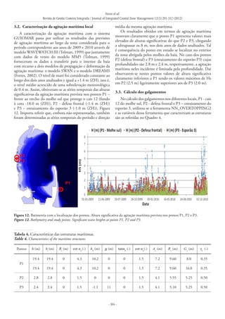 Neves et al.
Revista de Gestão Costeira Integrada / Journal of Integrated Coastal Zone Management 12(3):291-312 (2012)
- 304 -
3.2. 	Caracterização da agitação marítima local
A caracterização da agitação marítima com o sistema
GUIOMAR passa por utilizar os resultados das previsões
de agitação marítima ao largo da zona considerada para o
período correspondente aos anos de 2009 e 2010 através de
modelo WAVEWATCH III (Tolman, 1999) que juntamente
com dados de vento do modelo MM5 (Tolman, 1999)
forneceram os dados a transferir para o interior da baía
com recurso a dois modelos de propagação e deformação da
agitação marítima: o modelo SWAN e o modelo DREAMS
(Fortes, 2002). O nível de maré foi considerado constante ao
longo dos dois anos analisados e igual a +1.4 m (ZH), isto é,
o nível médio acrescido de uma sobrelevação meteorológica
de 0.4 m. Assim, obtiveram-se as séries temporais das alturas
significativas da agitação marítima prevista nos pontos P1 –
frente ao trecho do molhe sul que protege o cais 12 (fundo
à cota -18.0 m (ZH)), P2 - defesa frontal (-1.4 m (ZH))
e P3 – enraizamento do esporão 3 (-1.0 m (ZH)), Figura
12. Importa referir que, embora não representadas, também
foram determinadas as séries temporais do período e direção
média da mesma agitação marítima.
Os resultados obtidos em termos de agitação marítima
mostram claramente que o ponto P1 apresenta valores mais
elevados de alturas significativas do que P2 e P3, chegando
a ultrapassar os 8 m, nos dois anos de dados analisados. Tal
é consequência do ponto em estudo se localizar no exterior
da zona abrigada pelos molhes da baía. No caso dos pontos
P2 (defesa frontal) e P3 (enraizamento do esporão P3) cujas
profundidades são 2.8 m e 2.4 m, respetivamente, a agitação
marítima neles incidente é limitada pela profundidade. Daí
observarem-se nestes pontos valores de altura significativa
claramente inferiores a P1 sendo os valores máximos de Hs
em P2 (2.5 m) ligeiramente superiores aos de P3 (2.0 m).
3.3. 	Cálculo dos galgamentos
No cálculo dos galgamentos nos diferentes locais, P1 - cais
12 do molhe sul, P2 - defesa frontal e P3 – enraizamento do
esporão 3, utilizou-se a ferramenta NN_OVERTOPPING2
e as variáveis dessa ferramenta que caracterizam as estruturas
são as referidas no Quadro 4.
Pontos h (m) ht
(m) Bt
(m) cot αd
(-) hb
(m) B (m) tanαb
(-) cot αu
(-) Ac
(m) Rc
(m) Gc
(m) γf
(-)
P1
19.4 19.4 0 4.3 10.2 0 0 1.5 7.2 9.60 8.0 0.35
19.4 19.4 0 4.3 10.2 0 0 1.5 7.2 9.60 16.0 0.35
P2 2.8 2.8 0 1.5 0 0 0 1.5 4.1 5.55 5.25 0.50
P3 2.4 2.4 0 1.5 -1.1 11 0 1.5 4.1 5.10 5.25 0.50
Tabela 4. Características das estruturas marítimas.
Table 4. Characteristics of the maritime structures.
Figura 12. Batimetria com a localização dos pontos. Altura significativa da agitação marítima prevista nos pontos P1, P2 e P3.
Figure 12. Bathymetry and study points. Significant wave heights at points P1, P2 and P3.
 
