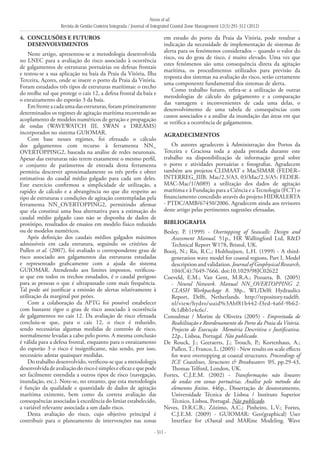 Neves et al.
Revista de Gestão Costeira Integrada / Journal of Integrated Coastal Zone Management 12(3):291-312 (2012)
- 311 -
4. 	CONCLUSÕES E FUTUROS
DESENVOLVIMENTOS
Neste artigo, apresentou-se a metodologia desenvolvida
no LNEC para a avaliação do risco associado à ocorrência
de galgamentos de estruturas portuárias ou defesas frontais
e testou-se a sua aplicação na baía da Praia da Vitória, Ilha
Terceira, Açores, onde se insere o porto da Praia da Vitória.
Foram estudados três tipos de estruturas marítimas: o trecho
do molhe sul que protege o cais 12, a defesa frontal da baía e
o enraizamento do esporão 3 da baía.
Emfrenteacadaumadasestruturas,foramprimeiramente
determinados os regimes de agitação marítima recorrendo ao
acoplamento de modelos numéricos de geração e propagação
de ondas (WAVEWATCH III, SWAN e DREAMS)
incorporados no sistema GUIOMAR.
Com base nesses regimes, foi efetuado o cálculo
dos galgamentos com recurso à ferramenta NN_
OVERTOPPING2, baseada na análise de redes neuronais.
Apesar das estruturas não terem exatamente o mesmo perfil,
o conjunto de parâmetros de entrada desta ferramenta
permitiu descrever aproximadamente os três perfis e obter
estimativas do caudal médio galgado para cada um deles.
Este exercício confirmou a simplicidade de utilização, a
rapidez de cálculo e a abrangência no que diz respeito ao
tipo de estruturas e condições de agitação contempladas pela
ferramenta NN_OVERTOPPING2, permitindo afirmar
que ela constitui uma boa alternativa para a estimação do
caudal médio galgado caso não se disponha de dados de
protótipo, resultados de ensaios em modelo físico reduzido
ou de modelos numéricos.
Após definição dos caudais médios galgados máximos
admissíveis em cada estrutura, seguindo os critérios de
Pullen et al. (2007), foi avaliado o correspondente grau de
risco associado aos galgamentos das estruturas estudadas
e representado graficamente com a ajuda do sistema
GUIOMAR. Atendendo aos limites impostos, verificou-
se que em todos os trechos estudados, é o caudal perigoso
para as pessoas o que é ultrapassado com mais frequência.
Tal pode até justificar a emissão de alertas relativamente à
utilização da marginal por peões.
Com a colaboração da APTG foi possível estabelecer
com bastante rigor o grau de risco associado à ocorrência
de galgamentos no cais 12. Da avaliação de risco efetuada
concluiu-se que, para o cais 12, o risco é reduzido,
sendo necessárias algumas medidas de controlo de risco,
normalmente levadas a cabo pelo porto. A mesma conclusão
é válida para a defesa frontal, enquanto para o enraizamento
do esporão 3 o risco é insignificante, não sendo, por isso,
necessário adotar quaisquer medidas.
Do trabalho desenvolvido, verificou-se que a metodologia
desenvolvidadeavaliaçãodoriscoésimpleseeficazequepode
ser facilmente estendida a outros tipos de risco (navegação,
inundação, etc.). Note-se, no entanto, que esta metodologia
é função da qualidade e quantidade de dados de agitação
marítima existente, bem como da correta avaliação das
consequências associadas à excedência do limiar estabelecido,
a variável relevante associada a um dado risco.
Desta avaliação do risco, cujo objetivo principal é
contribuir para o planeamento de intervenções nas zonas
em estudo do porto da Praia da Vitória, pode resultar a
indicação da necessidade de implementação de sistemas de
alerta para os fenómenos considerados – quando o valor do
risco, ou do grau de risco, é muito elevado. Uma vez que
estes fenómenos são uma consequência direta da agitação
marítima, os procedimentos utilizados para previsão da
resposta dos sistemas na avaliação do risco, serão certamente
uma componente fundamental dos sistemas de alerta.
Como trabalho futuro, refira-se a utilização de outras
metodologias de cálculo do galgamento e a comparação
das vantagens e inconvenientes de cada uma delas, o
desenvolvimento de uma tabela de consequências com
custos associados e a análise da inundação das áreas em que
se verifica a ocorrência de galgamentos.
AGRADECIMENTOS
Os autores agradecem à Administração dos Portos da
Terceira e Graciosa toda a ajuda prestada durante este
trabalho na disponibilização de informação geral sobre
o porto e atividades portuárias e fotografias. Agradecem
também aos projetos CLIMAAT e MacSIMAR (FEDER–
INTERREG_IIIB, Mac/2.3/A3, 03/Mac/2.3/A5; FEDER-
MAC-Mac/1/A089) a utilização dos dados de agitação
marítima e à Fundação para a Ciência e aTecnologia (FCT) o
financiamento concedido através do projeto HIDRALERTA
- PTDC/AMB/67450/2006. Agradecem ainda aos revisores
deste artigo pelas pertinentes sugestões efetuadas.
BIBLIOGRAFIA
Besley, P. (1999) - Overtopping of Seawalls: Design and
Assessment Manual. 51p., HR Wallingford Ltd, R&D
Technical Report W178, Bristol, UK.
Booij, N.; Ris, R.C.; Holthuijsen, L.H. (1999) - A third-
generation wave model for coastal regions, Part I, Model
description and validation. Journal of Geophysical Research,
104(C4):7649-7666. doi:10.1029/98JC02622
Coeveld, E.M.; Van Gent, M.R.A.; Pozueta, B. (2005)
- Neural Network. Manual NN_OVERTOPPING 2.
CLASH Workpackage 8. 38p., WL/Delft Hydraulics
Report, Delft, Netherlands. http://repository.tudelft.
nl/view/hydro/uuid%3Abf81b442-f3ed-4a6f-9b62-
0c1dbb1e4c6c/.
Consulmar / Morim de Oliveira (2005) - Empreitada de
Reabilitação e Reordenamento do Porto da Praia da Vitória.
Projecto de Execução ­Memória Descritiva e Justificativa.
22p., Lisboa, Portugal. Não publicado.
De Rouck, J.; Geeraerts, J.; Trouch, P.; Kortenhaus, A.;
Pullen, T.; Franco, L. (2005) - New results on scale effects
for wave overtopping at coastal structures. Proceedings of
ICE Coastlines, Structures & Breakwaters ‘05, pp.29-43,
Thomas Telford, London, UK.
Fortes, C.J.E.M. (2002) - Transformações não lineares
de ondas em zonas portuárias. Análise pelo método dos
elementos finitos. 446p., Dissertação de doutoramento,
Universidade Técnica de Lisboa / Instituto Superior
Técnico, Lisboa, Portugal. Não publicado.
Neves, D.R.C.B.; Zózimo, A.C.; Pinheiro, L.V.; Fortes,
C.J.E.M. (2009) - GUIOMAR: Geo(graphical) User
Interface for cOastal and MARine Modeling. Wave
 