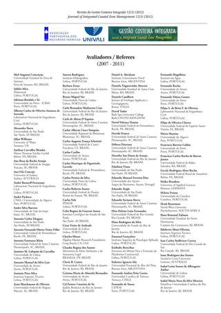 Revista da Gestão Costeira Integrada 12(3) (2012)
Journal of Integrated Coastal Zone Management 12(3) (2012)
Avaliadores / Referees
(2007 - 2011)
Abel Augusto Conceição	
Universidade Estadual de Feira de
Santana	
Feira de Santana, BA, BRASIL
Adélio Silva	
Hidromod	
Lisboa, PORTUGAL
Adriano Bordalo e Sá	
Universidade do Porto - ICBAS	
Porto, PORTUGAL
Alberto Carlos de Oliveira Antunes de
Azevedo	
Laboratório Nacional de Engenharia
Civil	
Lisboa, PORTUGAL
Alexander Turra	
Universidade de São Paulo	
São Paulo, SP, BRASIL	
Allan Williams	
University of Wales	
Swansea, UK
Amilcar Carvalho Mendes	
Museu Paraense Emílio Goeldi	
Belem, PA, BRASIL	
Ana Rosa da Rocha Araujo	
Universidade Federal de Sergipe	
Aracaju, SE, BRASIL	
Ana Vila Concejo	
University of Sydney	
Sydney, AUSTRÁLIA	
André Bustorff Fortunato	
Laboratório Nacional de Engenharia
Civil	
Lisboa, PORTUGAL	
André Pacheco	
CIMA / Universidade do Algarve	
Faro, PORTUGAL	
Andre Silva Barreto	
Universidade do Vale do Itajaí	
Itajaí, SC, BRASIL	
Antonio Carlos Diegues	
Universidade de São Paulo	
São Paulo, SP, BRASIL	
Antonio Fernando Härter Fetter Filho	
Universidade Federal de Pernambuco	
Recife, PE, BRASIL	
Antonio Fontoura Klein	
Universidade Federal de Santa Catarina	
Florianópolis, SC, BRASIL
António M. Galopim de Carvalho	
Universidade de Lisboa	
Lisboa, PORTUGAL
Antonio Manuel da Silva Luis	
Universidade de Aveiro	
Aveiro, PORTUGAL
António Pires Silva	
Instituro Superior Técnico	
Lisboa, PORTUGAL	
Arno Maschmann de Oliveira	
Universidade Federal de Alagoas	
Maceió, AL, BRASIL	
Aurora Rodrigues	
Instituto Hidrográfico	
Lisboa, PORTUGAL	
Barbara Franz	
Universidade Federal do Rio de Janeiro	
Rio de Janeiro, RJ, BRASIL
Bruno Miguel Vaz	
Universidade Nova de Lisboa	
Lisboa, PORTUGAL	
Carla Bernadete Madureira Cruz	
Universidade Federal do Rio de Janeiro	
Rio de Janeiro, RJ, BRASIL
Carla de Abreu D’Aquino	
Universidade Federal de Santa Catarina	
Florianópolis, SC, BRASIL
Carlos Alberto Cioce Sampaio	
Universidade Regional de Blumenau	
Blumenau, SC, BRASIL
Carlos Augusto França Schettini	
Universidade Federal do Ceará /	
Fortaleza, CE, BRASIL
Carlos Coelho	
Universidade de Aveiro	
Aveiro, PORTUGAL	
Carlos Henrique de Figueiredo
Lacerda	
Universidade Federal de Pernambuco
Recife, PE, BRASIL	
Carlos Pereira da Silva	
Universidade Nova de Lisboa	
Lisboa, PORTUGAL	
Carlos Roberto Soares	
Universidade Federal do Paraná	
Pontal do Paraná, PR, BRASIL	
Carlos Vale	
IPIMAR	
Lisboa, PORTUGAL	
Celia Regina de Gouveia Souza	
Instituto Geológico do Estado de São
Paulo	
São Paulo, SP, BRASIL	
César Freire de Andrade	
Universidade de Lisboa	
Lisboa, PORTUGAL	
Charles Moore	
Algalita Marine Research Foundation	
Long Beach, CA, USA	
Claudia Regina dos Santos	
Ministério do Meio Ambiente e da
Amazonia Legal	
BRASILIA, DF, BRASIL	
Clovis B. Castro	
Universidade Federal do Rio de Janeiro	
Rio de Janeiro, RJ, BRASIL
Cristina Maria de Almeida Bernardes	
Universidade de Aveiro	
Aveiro, PORTUGAL	
Cyl Farney Catarino de Sá	
Jardim Botânico do Rio de Janeiro	
Rio de Janeiro, RJ, BRASIL	
Daniel A. Abraham	
Instituto Universitario Naval	
Buenos Aires, ARGENTINA 	
Daniela Trigueirinho Alarcon	
Universidade Estadual de Santa Cruz	
Ilhéus, BA, BRASIL	
Daniele Casalbore	
Istituto di Geologia Applicata e
Geoingegneria 	
Roma, ITÁLIA	
David Tudor	
Bath Spa University College	
Bath,UNITED KINGDOM	
David Valença Dantas	
Universidade Federal de Pernambuco	
Recife, PE, BRASIL	
Davide Franco	
Universidade Federal de Santa Catarina	
Florianopolis, SC, BRASIL	
Débora Peterson	
Universidade Federal de Santa Catarina	
Florianópolis, SC, BRASIL
Dorothy Sue Dunn de Araujo	
Universidade Federal do Rio de Janeiro	
Rio de Janeiro, RJ, BRASIL
Ednilson Viana	
Universidade de São Paulo	
São Paulo, SP, BRASIL	
Eduardo Manuel Ferreira Dias	
Universidade dos Açores	
Angra do Heroísmo, Açores, Portugal
Eduardo Siegle	
Universidade de São Paulo	
São Paulo, SP, BRASIL	
Eduardo Soriano-Sierra	
Universidade Federal de Santa Catarina	
Florianópolis, SC, BRASIL	
Elisa Helena Leão Fernandes	
Universidade Federal do Rio Grande	
Rio Grande, RS, BRASIL	
Elmo Rodrigues da Silva	
Universidade do Estado do Rio de
Janeiro	
Rio de Janeiro, RJ, BRASIL	
Emanuel Gonçalves	
Instituto Superior de Psicologia Aplicada	
Lisboa, PORTUGAL	
Estibaliz Berecibar	
Estrutura de Missão Para a Extensão da
Plataforma Continental	
Lisboa, PORTUGAL		
Federico Ignacio Isla	
Universidad Nacional de Mar del Plata	
Buenos Aires, ARGENTINA
Fernando Andres Peña Cortes 	
Universidad Católica de Temuco	
Temuco, CHILE
Fernando de Sousa 	
CEPESE	
Porto, PORTUGAL	
Fernando Magalhães	
Instituto da Água	
Lisboa, PORTUGAL
Fernando Rocha	
Universidade de Aveiro	
Aveiro, PORTUGAL	
Fernando Veloso Gomes	
Universidade do Porto	
Porto, PORTUGAL
Filipa S. de Brito F. de Oliveira	
Laboratório Nacional de Engenharia
Civil	
Lisboa, PORTUGAL	
Filipe de Oliveira Chaves	
Universidade Federal do Espírito Santo	
Vitória, ES, BRASIL	
Flávio Martins	
Universidade do Algarve	
Faro, PORTUGAL	
Francisco Barreto Caldas	
Universidade do Porto	
Porto, PORTUGAL
Francisco Carlos Rocha de Barros
Junior	
Universidade Federal da Bahia	
Salvador, BA, BRASIL	
Gecely Rodrigues Alves Rocha	
Universidade Federal Rural da Amazônia	
Belém, PA, BRASIL	
Heiko Brunken	
University of Applied Sciences	
Bremen, GERMANY	
Helena Freitas	
Universidade de Coimbra	
Coimbra, PORTUGAL
Henk Bouwman	
North-West University	
Potchefstroom, SOUTH AFRICA	
Ilana Rosental Zalmon	
Universidade Estadual do Norte
Fluminense 	
Campos dos Goytacazes, RJ, BRASIL
Ildeberto Mota-Oliveira 	
Instituto Superior Técnico	
Lisboa, PORTUGAL	
Iran Carlos Stalliviere Correa	
Universidade Federal do Rio Grande do
Sul 	
Rio Grande, RS, BRASIL	
Isaac Rodrigues dos Santos	
Southern Cross University	
Lismore, AUSTRÁLIA	
Isabel Luísa Soares de Albergaria
Ambar	
Universidade de Lisboa	
Lisboa, PORTUGAL
Isabel Maria Neto da Silva Moreira	
Pontifícia Universidade Católica do Rio
de Janeiro	
Rio de Janeiro, RJ, BRASIL
 