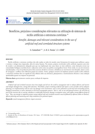 http://www.aprh.pt/rgci/pdf/rgci-318_Castanhari.pdf
DOI:10.5894/rgci318
Benefícios, prejuízos e considerações relevantes na utilização de sistemas de
recifes artificiais e estruturas correlatas *
Benefits, damages and relevant considerations in the use of
artificial reef and correlated structure systems
Revista da Gestão Costeira Integrada 12(3):313-322 (2012)
Journal of Integrated Coastal Zone Management 12(3):313-322 (2012)
G. Castanhari @, 1
, A. R. G. Tomás 1
, C. I. Elliff 1
*Submission:January7,2012;Evaluation: March2, 2012; Reception of revisedmanuscript:July25,2012;Accepted:August30,2011;Availableon-line:September20,2012
@ - Corresponding author
1 - Instituto de Pesca, Av Bartolomeu de Gusmão, 192, Santos - SP 11030-906, Brasil. e-mails: grazi.castanhari@ig.com.br, argtomas@pesca.sp.gov.br,
carlaelliff@gmail.com
RESUMO
Recifes artificiais e estruturas correlatas têm sido usadas ao redor do mundo como ferramentas de manejo para melhorar a pesca
e turismo e mitigar áreas impactadas, além de outras funções. No entanto, projetos envolvendo recifes artificiais requerem uma série
de estudos e um planejamento adequado para que sua implantação não cause danos ao meio ambiente, como alterações severas nas
comunidades biológicas marinhas locais e adjacentes assim como nos padrões oceanográficos locais. Existe ainda, no caso de estruturas
mal planejadas, o risco de perdas de partes desta estrutura devido às correntes, subsidência ou movimentos não desejados, danos a rotas
de navegação e conflitos entre diferentes grupos de usuários. Assim, qualquer tentativa de implantar projetos usando recifes artificiais
e estruturas correlatas deve ser seguida de uma reflexão sobre sua relevância, planejamento e monitoramento eficiente e uma avaliação
aprofundada quanto seu impacto em potencial.
Palavras chave: gerenciamento costeiro; pesca; avaliação de impactos
ABSTRACT
Artificial reefs and correlated structures have been largely used all over the world as management tools to enhance fisheries and tourism
and mitigate damaged areas, among others functions. Nevertheless, projects involving artificial reefs require a series of studies and an adequate
planning so its implementation will not cause any damage to the environment, such as severe alterations on the local and surrounding marine
biological communities as well as alterations on the local oceanographic patterns. There is, still, on not well planned ventures, the risk of lost of
parts of the structures due to scouring, subsidence or undesirable movement, damage to navigation routes, and conflicts among different groups of
users. Thus, any attempt to implement projects using artificial reefs and correlated structures must be followed by reflection about its relevance,
efficient planning and monitoring and a deep evaluation of its potential impact.
Keywords: coastal management; fisheries; impact assessment
 