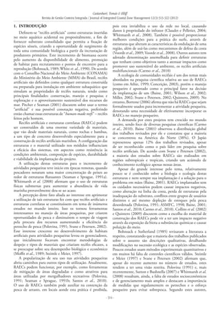 Castanhari, Tomás & Elliff
Revista de Gestão Costeira Integrada / Journal of Integrated Coastal Zone Management 12(3):313-322 (2012)
- 314 -
1. 	INTRODUÇÃO
Definem-se “recifes artificiais” como estruturas inseridas
no meio aquático acidental ou propositalmente, a fim de
fornecer substrato consolidado que permita a fixação de
espécies sésseis, criando a oportunidade de surgimento de
toda uma comunidade biológica a partir da incrustação de
produtores primários. Este incremento de biomassa ocorre
pelo aumento da disponibilidade de alimento, promoção
de habitat para recrutamento e pontos de encontro para a
reprodução (Bohnsack, 1989;White et. al., 1990). De acordo
com o Conselho Nacional do Meio Ambiente (CONAMA)
do Ministério do Meio Ambiente (MMA) do Brasil, recifes
artificiais são definidos como qualquer estrutura construída
ou preparada para instalação em ambiente subaquático que
simulam as propriedades de recifes naturais, tendo como
principais finalidades: conservação, manejo e pesquisa; e
exploração e o aproveitamento sustentável dos recursos do
mar. Pitcher e Seaman (2001) discutem sobre usar o termo
“artificial” e sua possível conotação negativa, preferindo
então chamar essas estruturas de “human-made reefs” – recifes
feitos pelo homem.
Recifes artificiais e estruturas correlatas (RAECs) podem
ser construídos de uma enorme variedade de materiais,
que vão desde materiais naturais, como rochas e bambus,
a um tipo de concreto desenvolvido especialmente para a
construção de recifes artificiais marinhos. A configuração das
estruturas e o material utilizado nos módulos influenciam
a eficácia dos sistemas, em aspectos como resistência às
condições ambientais, composição de espécies, durabilidade
e viabilidade da implantação do projeto.
A utilização destas estruturas para o incremento de
atividades pesqueiras teve início em épocas remotas, quando
pescadores notaram uma maior concentração de peixes ao
redor de estruturas flutuantes (Seaman e Sprague, 1991a).
Whitmarsh et al. (2008) afirmam que o uso de estruturas
físicas submersas para aumentar a abundância de vida
marinha provavelmente deu-se ao acaso.
A percepção deste fato aliada ao interesse em aprimorar
a utilização de tais estruturas fez com que recifes artificiais e
estruturas correlatas se constituíssem em tema de inúmeros
estudos no mundo inteiro. Isso os tornou ferramentas
interessantes no manejo de áreas pesqueiras, por criarem
oportunidades de pesca e diminuírem o tempo de viagem
pela procura dos recursos aumentando a eficiência do
petrecho de pesca (Polovina, 1991; Svane e Petersen, 2002).
Esse interesse crescente no desenvolvimento de habitats
artificiais para atividades pesqueiras levou os gerenciadores,
que inicialmente focavam encontrar metodologias de
despejo e tipos de materiais que criariam recifes eficazes, a
se preocupar sobre seu desempenho biológico e econômico
(Moffit et al., 1989; Steimle e Meier, 1997).
A popularização de seu uso nas atividades pesqueiras
abriu caminhos para outros tipos de utilização. Atualmente,
RAECs podem funcionar, por exemplo, como ferramentas
de mitigação de áreas degradadas e como atrativos para
áreas utilizadas por mergulhadores recreativos (Polovina,
1991; Seaman e Sprague, 1991b; Santos et al., 2010).
O uso de RAECs também pode auxiliar na contenção da
pesca de arrasto, em locais aonde esta prática é proibida,
pois esta inviabiliza o uso da rede no local, causando
danos à propriedade do infrator (Claudet e Pelletier, 2004;
Whitmarsh et al., 2008). Também é possível proporcionar
melhores condições para a prática do surfe, através de
estruturas que alteram as características da ondulação de uma
região, além de usá-las como mecanismos de defesa da costa
(Voorde et al., 2009; Voorde et al., 2008). Outros autores tem
adotado denominação assemelhada para definir estruturas
que tenham como objetivos tanto a atenuar impactos como
promover uso sustentável do ambiente, os recifes artificiais
multifuncionais (Carmo et al., 2010)
A ecologia de comunidades recifais é um dos temas mais
abordados na pesquisa científica relativa ao uso de RAECs
(como em Athie, 1999; Conceição, 2003), porém o manejo
pesqueiro é apontado como o principal fator na decisão
da implantação de um (Baine, 2001; Wilson et al., 2002;
Miller, 2002; Svane e Petersen, 2002; Quintero, 2009). No
entanto, Bortone (2006) afirma que não há RAECs que sejam
formalmente usados para incrementar a atividade pesqueira,
denotando uma necessidade de efetivamente incorporar os
RAECs no manejo pesqueiro.
A demanda por estes projetos tem crescido no mundo
inteiro, sendo foco de diversas pesquisas científicas (Carmo
et al., 2010). Baine (2001) observou a distribuição global
dos trabalhos revisados por ele e constatou que a maioria
se concentrou na América do Norte (38%). O Japão
representou apenas 12% dos trabalhos revisados, apesar
de ser reconhecido como o país líder em pesquisa sobre
recifes artificiais. De acordo com Svane e Petersen (2002),
a maioria dos estudos sobre RAECs são realizados em
regiões subtropicais e tropicais, criando um acúmulo de
conhecimento ecológico apenas nessas áreas.
Apesar do grande interesse pelo tema, relativamente
pouco se é conhecido sobre a biologia e ecologia destas
estruturas e nem sempre sua implantação é a solução para o
problema em mãos (Baine, 2001). RAECs implantados sem
os cuidados necessários podem causar impactos negativos,
como alteração na linha da costa, perda de estruturas pela
inadequação do substrato, conflitos entre grupos de usuários
distintos e até mesmo depleção de estoques pela pesca
desordenada (Polovina, 1991; ASMFC, 1998; Baine, 2001;
Santos et al., 2010; Carmo et al., 2010). Collins et al. (2002)
e Quintero (2009) discutem como a escolha do material de
construção dos RAECs pode vir a ter um impacto negativo
através da exposição da biota a substâncias químicas e causar
poluição do meio.
Bohnsack e Sutherland (1985) revisaram a literatura a
respeito, constatando que a maioria dos trabalhos publicados
sobre o assunto são descrições qualitativas, detalhando
modificações na sucessão ecológica e as espécies observadas.
Poucos estudos usam métodos experimentais quantitativos e
em muitos há falta de controles científicos válidos. Steimle
e Meier (1997) e Svane e Petersen (2002) afirmam que,
apesar do recente aumento no número de estudos, estes
tendem a ter uma visão restrita. Polovina (1991) e, mais
recentemente, Sutton e Bushnella (2007) e Whitmarsh et al.
(2008) ressaltam, ainda, a falta de estudos socioeconômicos
e de gerenciamento mais amplos e destacam a importância
de medidas que regulamentem os petrechos e o esforço
pesqueiro para evitar sobrepesca. Segundo estes autores,
 