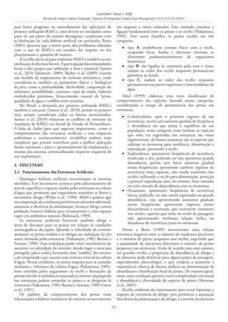 Castanhari, Tomás & Elliff
Revista de Gestão Costeira Integrada / Journal of Integrated Coastal Zone Management 12(3):313-322 (2012)
- 315 -
para haver progresso no entendimento das aplicações de
projetos utilizando RAECs, estes devem ser instalados como
parte de um plano de manejo abrangente, condizente com
as limitações de cada habitat artificial em particular. Baine
(2001) apontou que a maior parte dos problemas relatados
com o uso de RAECs em estudos diz respeito ao seu
planejamento e questões de manejo.
A escolha do local para implantar RAECs também ocorre
emfunçãodediversosfatores.Aparticipaçãodascomunidades
locais e dos grupos que utilizarão a área é essencial (Santos
et al., 2010; Quintero, 2009). Barber et al. (2009) criaram
um modelo de mapeamento de exclusão sistemático, onde
considerou-se também os parâmetros físicos e biológicos
da área, como a profundidade, declividade, composição do
substrato, acessibilidade, correntes, ação de ondas, habitats
estabelecidos próximos, fornecimento natural de larvas,
qualidade da água e conflito entre usuários.
No Brasil, a demanda por projetos utilizando RAECs
também é crescente (Santos et al., 2010), porém os projetos
nem sempre consideram todos os fatores mencionados.
Santos et al. (2010) relataram os conflitos de interesse da
instalação de RAECs no litoral do Estado de Pernambuco.
A falta de dados para que aspectos importantes, como o
comportamento das estruturas artificiais e seus impactos
ambientais e socioeconômicos, inviabiliza análises mais
completas que possam contribuir para a melhor aplicação
destas estruturas e para o aprimoramento da implantação e
manejo das mesmas, potencializando impactos negativos de
sua implantação.
2. 	DISCUSSÃO
2.1. 	Funcionamento das Estruturas Artificiais
Quaisquer habitats artificiais incrementam os sistemas
marinhos. Este incremento acontece pelo adicionamento de
área de superfície e espaços criados pelas estruturas na coluna
d’água que permitem que organismos marinhos se fixem e
encontrem abrigo (White et al., 1990). RAECs podem agir
na composição da ictiofauna por fornecer alimento adicional,
aumentar a eficiência da alimentação, fornecer abrigo contra
predação, fornecer habitat para recrutamento e criar espaços
vagos em ambientes naturais (Bohnsack, 1989).
As estruturas artificiais fornecem também abrigo e
áreas de descanso para os peixes em relação às condições
oceanográficas da região. Quando a velocidade da corrente
aumenta, os peixes tendem a se abrigar na ondulação lee (lee
wave) formada pelas estruturas (Nakamura, 1985; Baynes e
Szmant, 1989). Essa ondulação pode sofrer interferência do
aumento na velocidade da corrente, dando lugar a uma área
protegida (plain wake), formando uma “sombra” da corrente
e de tempestades que causam uma mistura vertical na coluna
d’água. Nestas condições, os peixes migram para as camadas
medianas e inferiores da coluna d’água (Nakamura, 1985).
Sons emitidos pelos organismos no recife e flutuações de
pressão devido à turbulência associada à corrente impingindo
nas estruturas podem estimular os peixes a se dirigirem às
estruturas (Nakamura, 1985; Baynes e Szmant, 1989; Grove
et al., 1991).
Os padrões de comportamento dos peixes estão
relacionados a hábitos instintivos de orientar os movimentos
em resposta a vários estímulos. Este estímulo constitui a
ligação fundamental entre os peixes e os recifes (Nakamura,
1985). Este autor classifica os peixes recifais em três
categorias:
tipo•	 A: estabelecem contato físico com o recife,
ocupando locas, fendas e aberturas extensas; se
alimentam predominantemente de organismos
bentônicos.
tipo•	 B: são ligados às estruturas pelo som e visão;
nadam ao redor dos recifes enquanto permanecem
próximos ao fundo.
tipo•	 C: nadam ao redor dos recifes enquanto
permanecem nas partes superiores e intermediárias da
água.
Athiê (1999) elaborou uma nova classificação de
comportamento das espécies, baseada nestas categorias,
considerando o tempo de permanência dos peixes nas
estruturas:
Colonizadoras: após o primeiro registro de sua•	
ocorrência, ocorre um aumento gradual de freqüência
e abundância até que atinja o equilíbrio de sua
população; nesta categoria estão inclusas as espécies
que uma vez registradas nas estruturas são vistas
regularmente, de forma constante; são as espécies que
utilizam as estruturas para residência, alimentação e
reprodução, povoando o recife;
Exploradoras: apresentam freqüências de ocorrência•	
moderada a alta, podendo ou não apresentar grande
abundância, porém sem haver aumento gradual
nestas freqüências; apresentam também registros de
ocorrência mais esparsos, não sendo residentes dos
recifes, utilizando o recife para alimentação, proteção
e possível reprodução sem, no entanto, fixar moradia
ou criar vínculo de dependência com as estruturas;
Ocasionais: apresentam freqüências de ocorrência•	
baixas, podendo, ou não, serem registradas em grande
abundância, não apresentando aumentos graduais
nestas freqüências; apresentam registros muito
descontínuos e eventuais, por ocorrerem raramente
nos recifes; espécies que estão no recife de passagem,
não apresentando nenhuma relação cíclica ou
duradoura de ocorrência junto às estruturas.
Hixon e Beets (1989) encontraram uma relação
estatística negativa entre o número de residentes piscívoros
e o número de peixes pequenos nos recifes, sugerindo que
a quantidade de piscívoros determina o número de peixes
pequenos nas estruturas. Ainda de acordo com esses autores,
em grandes recifes, a proporção de abundância de abrigo e
de alimento pode diminuir para alguns peixes de passagem,
especialmente planctófagos, o que tenderia a aumentar a
importância relativa de fatores tróficos na determinação da
abundância e distribuição local de peixes. De maneira geral,
existe uma correlação positiva entre complexidade estrutural
e abundância e diversidade de espécies de peixes (Sherman
et al., 2002).
Recifes artificiais são interessantes para testar hipóteses a
respeito de estruturas de abrigo, pois permitem a separação
dos efeitos da alimentação e do abrigo, o controle da estrutura
 