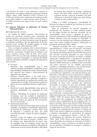 Castanhari, Tomás & Elliff
Revista de Gestão Costeira Integrada / Journal of Integrated Coastal Zone Management 12(3):313-322 (2012)
- 316 -
e do histórico do recife e, mais importante, controlar os
experimentos com réplicas verdadeiras e tratamento aleatório
(Hixon e Beets, 1989). Matthews (1985) e D’Anna et al.
(1994) encontraram uma composição de ictiofauna similar
entre recifes artificiais e recifes naturais, porém Zalmon et
al. (2002) encontrou uma riqueza maior no recife artificial
analisado.
2.2. 	Aspectos Relevantes na Elaboração de Projetos
Utilizando RAECs	
A) Configuração das estruturas
Os modelos de RAECs pioneiros, desenvolvidos há
séculos por pescadores artesanais eram constituídos de
materiais naturais, como bambus, folhas e toras de madeira.
Na região Nordeste do Brasil, pescadores usam há gerações
as chamadas marambaias, que são aglomerados de diversos
materiais (p.ex.: madeira de mangue) jogados no fundo
marinho (Conceição, 2003; Quintero, 2009).
Com a evolução da pesquisa sobre o desenvolvimento
de habitats artificiais, novos materiais foram testados e,
atualmente, uma grande variedade destes é utilizada, como
pneus, concreto, carcaças, tubos de PVC, entre outros.
Lukens (1997) faz uma descrição detalhada dos principais
materiais comumente empregados na confecção de habitats
artificiais, relatando os benefícios e prejuízos da utilização de
cada um deles:
Concreto•	
Benefícios: Alta compatibilidade com o meio-	
ambiente marinho, durabilidade, estabilidade, pronta
disponibilidade,facilidadedeseobteraformadesejada,
boa superfície para fixação e desenvolvimento de
organismos incrustantes.
Prejuízos: Material pesado, o que pode levar a-	
afundamento no substrato e dificulta o transporte e
fundeio, dependendo de equipamentos pesados para
a implantação do módulo. Peças pequenas podem ser
difíceis de serem empilhadas durante a implantação.
Pneus•	
Benefícios: Grande disponibilidade, baixo preço de-	
aquisição, durabilidade, boa capacidade de atrair
fauna.
Prejuízos: Dificuldade de instalação de organismos-	
incrustantes, risco das unidades se desprenderem,
instabilidade. Há, ainda, a possibilidade de liberação
de resíduos tóxicos, que, apesar de não ser frequente,
deve ser monitorada.
Embarcações desativadas•	
Benefícios: Criação de áreas atrativas para a prática de-	
mergulho contemplativo, durabilidade (dependendo
do material da embarcação, condição física, local
de deposição e condições do mar), alto perfil
vertical favorecendo a atração de espécies pelágicas e
demersais.
Prejuízos: Criação de conflito entre mergulhadores-	
e pescadores, alto custo de limpeza e fundeio, risco
de acidente por desprendimento de peças, risco
de atrapalhar rotas de navegação, muitas vezes há
necessidade de sinalização na superfície, dificuldade de
implantação no local e posição desejados e dificuldade
de limpeza para remoção de quaisquer substâncias
tóxicas. Há ainda efeitos nocivos da utilização de
explosivos durante o processo de fundeio, que pode
enfraquecer a estrutura da embarcação, gerar detritos
e colocar em risco a vida marinha.
Collins et al (2002) investigaram a possibilidade de
liberação de compostos químicos por estruturas de concreto
e pneus na biota incrustante.
Além da composição do material empregado na
configuração das estruturas, os recifes artificiais podem
ter sua origem dividida em materiais sucateados (ou de
oportunidade), como carcaças e agregados de pneus, e
materiais especialmente confeccionados para utilização como
habitats artificiais, como, por exemplo, os “Reef Balls”. O
concreto é um dos materiais mais utilizados mundialmente,
assim como rochas, módulos de pneus e embarcações ou
plataformas desativadas (Baine, 2001).
Materiais sucateados têm como vantagens a pronta
disponibilização e o baixo custo de aquisição, mas podem
não ser tão resistentes e eficientes quanto as estruturas
especialmentedesenhadas.BrockeNorris(1989)constataram
que materiais sucateados despejados ao acaso fornecem
um menor incremento de biomassa em relação a módulos
implantados cuidadosamente e especialmente desenhados,
além de possuírem baixa estabilidade e expectativa de vida.
Quintero (2009) afirma que os módulos recifais construídos
com pneus inservíveis em seu trabalho apresentaram
resistência e estabilidade satisfatória, o que está diretamente
relacionado à quantidade de pneus por módulo.
Emalgunspaíses,comooJapão,asestruturassãodesenhadas
e construídas por engenheiros, com materiais duráveis, pré-
fabricados e colocados em locais cientificamente escolhidos,
em águas rasas e profundas, sendo utilizados principalmente
para a pesca comercial (Bohnsack e Sutherland, 1985). Já nos
projetos norte-americanos predomina a utilização materiais
sucateados, de baixo custo, instalados por voluntários
interessados no projeto, em áreas mais profundas, longe
da costa e são utilizados principalmente por pescadores
esportivos embarcados (Bohnsack e Sutherland, 1985).
O recife deve ser desenhado e confeccionado levando
em consideração o material disponível e as necessidades de
habitat das espécies que se deseja associar (Nakamura, 1985;
ASMFC, 1998). No entanto, Baine (2001) alerta que não
é simples fazer uma comparação dos modelos de RAECs
possíveis, dada a singularidade de cada ambiente onde este
pode ser instalado. Apesar disso, Bortone (2006) afirma que a
maioria dos estudos busca criar modelos ecológicos baseados
na implantação de um RAEC especialmente desenhado. As
estratégias para o planejamento do tamanho e instalação de
RAECs estão sujeitas a julgamento científico que consideram
a dinâmica oceanográfica, as características de migração
dos peixes, o comportamento durante o ciclo de vida e
as metodologias de exploração dos recursos (Nakamura,
1985). Athiê (1999) elenca como fatores importantes a
serem observados nos materiais de construção de RAECs:
a durabilidade, o custo, a resistência à circulação da água, a
área de superfície, a facilidade de montagem e embarque e
tempo de mão de obra.
 