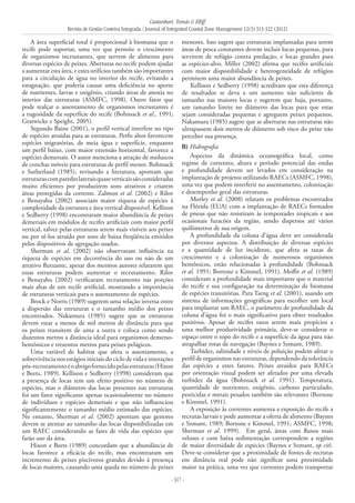 Castanhari, Tomás & Elliff
Revista de Gestão Costeira Integrada / Journal of Integrated Coastal Zone Management 12(3):313-322 (2012)
- 317 -
A área superficial total é proporcional à biomassa que o
recife pode suportar, uma vez que permite o crescimento
de organismos incrustantes, que servem de alimento para
diversas espécies de peixes. Aberturas no recife podem ajudar
a aumentar esta área, e estes orifícios também são importantes
para a circulação de água no interior do recife, evitando a
estagnação, que poderia causar uma deficiência no aporte
de nutrientes, larvas e oxigênio, criando áreas de anoxia no
interior das estruturas (ASMFC, 1998). Outro fator que
pode realçar o assentamento de organismos incrustantes é
a rugosidade da superfície do recife (Bohnsack et al., 1991;
Gratwicke e Speight, 2005).
Segundo Baine (2001), o perfil vertical interfere no tipo
de espécies atraídas para as estruturas. Perfis altos favorecem
espécies migratórias, de meia água e superfície, enquanto
um perfil baixo, com maior extensão horizontal, favorece a
espécies demersais. O autor menciona a atração de moluscos
de conchas móveis para estruturas de perfil menor. Bohnsack
e Sutherland (1985), revisando a literatura, apontam que
estruturascomparedeslateraisquaseverticaissãoconsideradas
muito eficientes por produzirem sons atrativos e criarem
áreas protegidas da corrente. Zalmon et al. (2002) e Rilov
e Benayahu (2002) associam maior riqueza de espécies à
complexidade da estrutura e área vertical disponível. Kellison
e Sedberry (1998) encontraram maior abundância de peixes
demersais em módulos de recifes artificiais com maior perfil
vertical, talvez pelas estruturas serem mais visíveis aos peixes
ou por tê-los atraído por sons de baixa freqüência emitidos
pelos dispositivos de agregação usados.
Sherman et al. (2002) não observaram influência na
riqueza de espécies em decorrência do uso ou não de um
atrativo flutuante, apesar dos mesmos autores relatarem que
essas estruturas podem aumentar o recrutamento. Rilov
e Benayahu (2002) verificaram recrutamento nas porções
mais altas de um recife artificial, mostrando a importância
de estruturas verticais para o assentamento de espécies.
Brock e Norris (1989) sugerem uma relação inversa entre
a dispersão das estruturas e o tamanho médio dos peixes
encontrados. Nakamura (1985) sugere que as estruturas
devem estar a menos de mil metros de distância para que
os peixes transitem de uma a outra e coloca como sendo
duzentos metros a distância ideal para organismos demerso-
bentônicos e trezentos metros para peixes pelágicos.
Uma variável de habitat que afeta o assentamento, a
sobrevivência nos estágios iniciais do ciclo de vida e interações
pós-recrutamentoéoabrigofornecidopelasestruturas(Hixon
e Beets, 1989). Kellison e Sedberry (1998) consideram que
a presença de locas tem um efeito positivo no número de
espécies, mas o diâmetro das locas presentes nas estruturas
foi um fator significante apenas ocasionalmente no número
de indivíduos e espécies demersais e que não influenciou
significantemente o tamanho médio estimado das espécies.
No entanto, Sherman et al. (2002) apontam que gestores
devem se atentar ao tamanho das locas disponibilizadas em
um RAEC considerando as fases de vida das espécies que
farão uso da área.
Hixon e Beets (1989) concordam que a abundância de
locas favorece a eficácia do recife, mas encontraram um
incremento de peixes piscívoros grandes devido à presença
de locas maiores, causando uma queda no número de peixes
menores. Isso sugere que estruturas implantadas para serem
áreas de pesca constantes devem incluir locas pequenas, para
servirem de refúgio contra predação, e locas grandes para
as espécies-alvo. Miller (2002) afirma que recifes artificiais
com maior disponibilidade e heterogeneidade de refúgios
permitem uma maior abundância de peixes.
Kellison e Sedberry (1998) acreditam que esta diferença
de resultados se deva a um aumento não suficiente de
tamanho nas maiores locas e sugerem que haja, portanto,
um tamanho limite no diâmetro das locas para que estas
sejam consideradas pequenas e agreguem peixes pequenos.
Nakamura (1985) sugere que as aberturas nas estruturas não
ultrapassem dois metros de diâmetro sob risco do peixe não
perceber sua presença.
B) Hidrografia
Aspectos da dinâmica oceanográfica local, como
regime de correntes, altura e período potencial das ondas
e profundidade devem ser levados em consideração na
implantação de projetos utilizando RAECs (ASMFC, 1998),
uma vez que podem interferir no assentamento, colonização
e desempenho geral das estruturas.
Morley et al. (2008) relatam os problemas encontrados
na Flórida (EUA) com a implantação de RAECs formados
de pneus que não resistiram às tempestades tropicais e aos
ocasionais furacões da região, sendo dispersos até vários
quilômetros de sua origem.
A profundidade da coluna d’água deve ser considerada
por diversos aspectos. A distribuição de diversas espécies
e a quantidade de luz incidente, que afeta as taxas de
crescimento e a colonização de numerosos organismos
bentônicos, estão relacionadas à profundidade (Bohnsack
et al. 1991; Bortone e Kimmel, 1991). Moffit et al. (1989)
consideram a profundidade mais importante que o material
do recife e sua configuração na determinação de biomassa
de espécies transitórias. Para Tseng et al. (2001), usando um
sistema de informações geográficas para escolher um local
para implantar um RAEC, o parâmetro de profundidade da
coluna d’água foi o mais significativo para obter resultados
positivos. Apesar de recifes rasos serem mais propícios a
uma melhor produtividade primária, deve-se considerar o
espaço entre o topo do recife e a superfície da água para não
atrapalhar rotas de navegação (Baynes e Szmant, 1989).
Turbidez, salinidade e níveis de poluição podem afetar o
perfil de organismos nas estruturas, dependendo da tolerância
das espécies a estes fatores. Peixes atraídos para RAECs
por orientação visual podem ser afetados por uma elevada
turbidez da água (Bohnsack et al. 1991). Temperatura,
quantidade de nutrientes, oxigênio, carbono particulado,
pesticidas e metais pesados também são relevantes (Bortone
e Kimmel, 1991).
A exposição às correntes aumenta a exposição do recife a
recrutas larvais e pode aumentar a oferta de alimento (Baynes
e Szmant, 1989; Bortone e Kimmel, 1991; ASMFC, 1998;
Sherman et al. 1999). Em geral, áreas com fluxos mais
velozes e com baixa sedimentação correspondem a regiões
de maior diversidade de espécies (Baynes e Szmant, op cit).
Deve-se considerar que a proximidade de fontes de recrutas
em distância real pode não significar uma proximidade
maior na prática, uma vez que correntes podem transportar
 