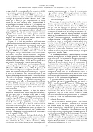 Castanhari, Tomás & Elliff
Revista de Gestão Costeira Integrada / Journal of Integrated Coastal Zone Management 12(3):313-322 (2012)
- 319 -
nova produção de biomassa gerada pelas estruturas artificiais
pode suportar o aumento da pressão pesqueira na área.
Polovina (1991) e Bohnsack (1989) sugerem que há
pouca evidência que RAECs aumentem substancialmente
o estoque de organismos marinhos. Hixon e Beets (1989)
dizem que a limitação pela disponibilidade de abrigo
parece não funcionar em locais onde a disponibilidade de
recrutas larvais é pequena. Moffit et al. (1989) sugerem que
recifes artificiais de pequena escala profundos funcionam
primariamente como instrumentos de agregação de pescado
e não aumentando a produção, devendo ser utilizados para
agregar espécies-alvo cujo estoque se encontra subexplotado.
Segundo esses autores, estes recifes quando utilizados
na agregação de estoques ameaçados com uma atividade
pesqueira não controlada podem ampliar ainda mais o
problema, ao invés de fornecer soluções.
Bohnsack (1989) diz que estruturas artificiais tendem
a não beneficiar populações fortemente exploradas ou em
sobrepesca. Uma consideração interessante é que, no caso
de estoques já em sobrepesca, a disponibilidade de habitat
não deve mais ser o fator limitante e sim a própria pressão
pesqueira. D’Anna et al. (1994) relata que a escassez de
macroalgas fez com que o recife artificial funcionasse apenas
para atrair e concentrar espécies abundantes e freqüentes,
receber temporariamente grandes predadores que encontram
refúgio durante a alimentação nas estruturas e atrair espécies
pelágicas. Kellison e Sedberry (1998) também consideraram
que os peixes foram atraídos para estruturas artificiais.
A maior parte dos indivíduos recrutados para os habitats
artificiais são adultos ou subadultos, sugerindo agregação
(Matthews, 1985; Moffit et al., 1989). A presença de
sazonalidade na composição das espécies associadas a RAECs
notada por diversos autores pode contribuir para a hipótese
de agregação de biomassa, uma vez que estas espécies não
seriam residentes nas estruturas artificiais. No entanto, Hixon
e Beets (1989) realizaram estudos de marcação dos peixes
nas estruturas artificiais e os indivíduos marcados foram
constantemente observados no local, sugerindo residência.
Matthews (1985) encontrou uma grande movimentação
de peixes dos recifes naturais para os artificiais, mas não o
contrário, sugerindo agregação, mesmo para espécies tidas
como sedentárias.
Outra consideração relevante é o fato das espécies
transitórias possuírem uma maior importância econômica
em preço por quilo e biomassa atraída para os recifes
(Moffit et al., 1989), o que as coloca como alvo da atividade
pesqueira. Segundo D’Anna et al. (1994) o maior número de
indivíduos em estruturas artificiais foi devido à abundância
maior de espécies que, geralmente, possuem tamanho
pequeno. Assim, mesmo que os habitats artificiais estejam
produzindo biomassa de peixes recifais, estes podem não ser
o alvo da atividade pesqueira que se queria incrementar. No
entanto, novos recursos explorados nos RAECs podem obter
um maior valor de mercado no comércio local, aumentado o
lucro da atividade (Milon, 1989).
Um melhor entendimento da importância relativa da
função de produtores ou agregadores das estruturas artificiais
é crucial para um gerenciamento pesqueiro coerente e
para construção de RAECs eficazes (Bohnsack, 1989).
Para resolver este debate são necessárias abordagens mais
integradoras que reconheçam os efeitos de vários processos
e que utilizem técnicas diferentes, procurando investigar a
influência que um recife natural pode ter em um sistema
artificial (Osenberg et al., 2002).
E) Comunidade biológica
A implantação de estruturas artificiais em fundos arenosos
desertos representa um elemento de descontinuidade na
biocenose do substrato macio (D’Anna et al., 1994), uma
vez que, seja por agregação ou produção de biomassa,
concentram grande quantidade de organismos. Essa alteração
na composição de espécies da área de implantação dos RAECs
deve ser analisada para que possíveis impactos negativos
possam ser detectados e contornados. Polovina (1991) afirma
que RAECs alteram a composição e abundância de espécies
em áreas pesqueiras e modificação das espécies alvo. Algumas
áreas desertas podem ter uma função ecológica, agindo como
barreiras para a distribuição de certas espécies ou ainda de
populações diferentes de determinada espécie. Apesar de que
um único RAEC não seja significativo em tamanho, quando
comparado à plataforma continental como um todo, o
acúmulo de instalações pode acarretar mudanças ecológicas
importantes (Bortone, 2006).
Um fator a ser considerado é a possibilidade das estruturas
inseridas artificialmente no fundo marinho funcionarem
como substrato de fixação e posterior alastramento de espécies
exóticas ou invasoras. Ferreira et al. (2004) identificam
plataformas de petróleo como vetores de contaminação de
espécies exóticas oriundas de água de lastro. A instalação de
RAECs em áreas de pesca, distantes da costa e com grande
fluxo de embarcações poderia agir da mesma forma. Inclusive,
permitindo que espécies invasoras, que normalmente não
conseguiriam atingir uma área de recife natural devido ao
seu percurso e tempo de estágio larval, possam, com o novo
substrato servindo como ponte, conseguir disseminar-se para
ambientes recifais naturais de áreas adjacentes.
A movimentação de peixes dos recifes naturais para
os artificiais, mas não o inverso, observado por Matthews
(1985) e corroborado por D’Anna et al. (1994), sugere que
a colonização inicial das estruturas por adultos e subadultos,
aliado à grande pressão pesqueira nos recifes artificiais pode
ter efeitos negativos nas populações de peixes dos recifes
naturais adjacentes. Assim, recomenda-se que RAECs sejam
implantados longe de recifes naturais. Bohnsack (1989)
concorda com esta afirmação, porém Stone et al. (1989 apud
D’Anna et al., 1994) não notou influências negativas.
F) Utilização das estruturas
O mar é uma área de domínio público e uso comum
(Pickering, 1996) e, portanto, a implantação de estruturas
que possam alterar de algum modo a utilização deste
recurso pela sociedade, como RAECs, é uma questão que
merece atenção. A elaboração e a instalação deste tipo de
empreendimento devem ser debatidas com a participação de
membrosdacomunidadelocaldediversosgrupos(Conceição
e Franklin-Júnior, 2001). Os autores sugerem que sejam
realizadas atividades de capacitação sobre os fundamentos
técnicos, ecológicos, sociais e econômicos das estruturas. Os
objetivos do projeto devem ser compatíveis com as atividades
previamente desenvolvidas no local.
 