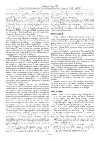 Castanhari, Tomás & Elliff
Revista de Gestão Costeira Integrada / Journal of Integrated Coastal Zone Management 12(3):313-322 (2012)
- 320 -
As diferentes funções que os RAECs podem exercer
também podem ser incompatíveis entre si, gerando conflito
entre grupos de usuários distintos caso não haja uma
definição clara dos objetivos de implantação do projeto
(Polovina, 1991; Santos et al., 2010). Os usuários do local
devem estar cientes destes objetivos e concordar com a
implantação. Dentro do mesmo grupo de usuários ou outro
grupo compatível, a implantação de RAECs pode gerar
conflitos decorrentes da competição pela utilização da área.
Em casos de RAECs voltados à atividade pesqueira, o uso
das estruturas em demasia pode gerar uma série de prejuízos
decorrentes da competição pelo pescado.
Um caso interessante é o do estado de Pernambuco,
onde há um grande número de naufrágios que hoje são
classificados como RAECs. Santos et al. (2010) explicam
que, inicialmente, pescadores e mergulhadores usavam
a área, porém com uma mudança na legislação a pesca se
tornou proibida, causando grande descontentamento na
frota artesanal. Como resposta, estes usuários continuam
suas atividades na região agora de maneira ilegal. Os autores
afirmam que esta legislação deveria estar voltada para um
desenvolvimento sustentável e equitativo.
RAECs podem servir para redistribuir o esforço de áreas
congestionadas, mitigando a competição pelos recursos
(Polovina, 1991). Por outro lado, o congestionamento no
local de implantação das estruturas pode gerar conflitos
de petrechos e problemas com os demais equipamentos
(Milon, 1989). Ainda de acordo com o autor, o desempenho
econômicogeralnaatividadepesqueirapodeserenfraquecido
caso a atração exercida pelas estruturas venha a causar
sobrepesca ou o conflito de usuários aumente os custos de
captura. Um aumento descontrolado do esforço de pesca
na área de atuação dos RAECs pode levar à sobrepesca
dos recursos existentes, especialmente se as estruturas
funcionarem primariamente como agregadores de pescado
(Milon, 1989; Polovina, 1991).
Além disso, projetos com cada um dos diferentes
objetivos de instalação devem possuir algumas características
que facilitem sua utilização e ajudem a selecionar seu grupo
de usuários. Estruturas direcionadas à prática de mergulho
contemplativo, por exemplo, devem estar acomodadas no
fundo de modo estável, preferencialmente sem pontas ou
superfícies cortantes ou com risco de desprendimento, para
evitar acidentes durante o mergulho. Estes também devem
estar situados em profundidades até 40 metros (de acordo
com os limites impostos pelas certificadoras internacionais
de mergulho autônomo), em águas com boa visibilidade
e correntes suaves durante a maior parte do ano e distante
de áreas tradicionalmente de pesca, para evitar conflito de
usuários.Projetosinstaladosparapesquisacientíficaarespeito
do funcionamento das estruturas devem ser instalados em
áreas com uso restrito, para que não haja interferência da ação
não controlada da população. No caso de RAECs voltados
à atividade pesqueira, as estruturas devem ser colocadas em
áreas próximas a locais de desembarque e com distância da
costa adequada ao tipo de embarcação que irá utilizá-las
(Polovina, 1991).
No Brasil, ainda não há legislação vigente sobre a
instalação de RAECs. O Projeto de Lei Nº 3.929, de 2004,
preenche esta lacuna, especificando as finalidades de um recife
artificial, condições de licenciamento às quais estão sujeitas
uma instalação, inclusive em unidades de conservação,
penalidade para os infratores (referente à Lei de Crimes
Ambientais) e a cláusula de vigência.
Bortone (2006) afirma que estudos com RAECs ainda
apresentam progresso lento. Porém, avanços como o uso
de pacotes estatísticos não-paramétricos e multivariados,
melhor delineamento dos estudos, permitindo maior
reprodutibilidade e acurácia, têm sido tendências que deverão
aparecer nos próximos anos.
CONCLUSÕES
Recifes Artificiais e Estruturas Correlatas podem ser
vistos como ferramentas interessantes no manejo de áreas
costeiras marinhas. No entanto, a implantação deste tipo de
empreendimento deve ser planejada com extrema cautela,
levando em consideração diversos fatores que podem pôr
em risco a eficácia das estruturas ou, ainda, o meio em que
foram instaladas.
Aspectos da dinâmica oceanográfica, da composição do
sedimento, da configuração das estruturas e das comunidades
biológicas locais e adjacentes devem ser avaliados para um
bom funcionamento do sistema de RAECs.
Osobjetivosdaimplantaçãodevemserclarosecondizentes
com as atividades costumeiras da região para que não haja
conflito entre diferentes grupos de usuários.
No caso de estruturas voltadas para atividades pesqueiras,
há necessidade de ainda maior cautela e monitoramento após
a instalação, devido à possibilidade de impacto nos estoques
pesqueiros. Assim, estes empreendimentos devem estar
dentro de um plano de gerenciamento mais amplo, com sua
utilização regulamentada e acompanhamento da situação
dos estoques e da produção pesqueira após a instalação,
previsto.
Portanto, antes de iniciar um projeto de implantação
de recifes artificiais é importante considerar a relevância
da utilização destas estruturas, seus riscos e compensações,
realizando um planejamento cuidadoso de cada etapa.
BILIOGRAFIA
ASMFC (1998) - Coastal Artificial Reef Planning Guide.
545p., The Joint Artificial Reef Technical Committee
of the Atlantic and Gulf States Marine Fisheries
Commissions (ASMFC), Ocean Springs, MS, U.S.A.
http://www.gsmfc.org/publications/Miscellaneous/
Coastal_Artificial_Reef_Planning_Guide_1998.pdf
Athiê, A.A.R. (1999) - Colonização e sucessão ecológica de
peixes de recifes artificiais no Canal de São Sebastião, Litoral
Norte do Estado de São Paulo- Brasil. 192p., Dissertação
de Mestrado, Universidade de São Paulo, São Paulo, SP,
Brasil. Não publicado.
Baine, M. (2001) - Artificial reefs: a review of their design,
application, management and performance. Ocean &
Coastal Management, 44(3-4):241-259. DOI 10.1016/
S0964-5691(01)00048-5.
Barber, J.S.; Chosid, D.M.; Glenn, R.P.; Whitmore, K.A.
(2009)-Asystematicmodelforartificialreefsiteselection.
New Zealand Journal of Marine & Freshwater Research,
43:283-297. DOI: 0028–8330/09/4301–0283.
 
