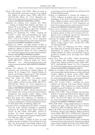 Castanhari, Tomás & Elliff
Revista de Gestão Costeira Integrada / Journal of Integrated Coastal Zone Management 12(3):313-322 (2012)
- 321 -
Baynes, T.W.; Szmant, A.M. (1989) - Effect of current on
the sessile benthic community structure of an artificial
reef. Bulletin of Marine Science (ISSN: 0007-4977),
44(2):545-566, Miami, FL, U.S.A. Disponível em:
http://www.ingentaconnect.com/content/umrsmas/
bullmar/1989/00000044/00000002/art00003.
Bohnsack, J.A.; Johnson, D.L.; Ambrose, R.F. (1991)
– Ecology of Artificial Reef Habitats and Fishes. In:
Seaman, W. Jr. & Sprague, L.M. Artificial Habitats for
Marine and Freshwater Fisheries, pp.61-107, Academic
Press, San Diego, EUA. ISBN: 0126343454.
Bohnsack, J.A.; Sutherland, D.L. (1985) - Artificial reef
research: a review with recommendations for future
priorities. Bulletin of Marine Science (ISSN: 0007-
4977), 37(1):11-39, Miami, FL, U.S.A.. Disponível
em: http://www.ingentaconnect.com/content/umrsmas/
bullmar/1985/00000037/00000001/art00003.
Bonhsack, J.A. (1989) - Are high densities of fishes at
artificial reefs the result of habitat limitation or behavioral
preference? Bulletin of Marine Science (ISSN: 0007-
4977), 44(2):631-645, Miami, FL, U.S.A.. Disponível
em: http://www.ingentaconnect.com/content/umrsmas/
bullmar/1989/00000044/00000002/art00009.
Bortone, S.A. (2006) - A Perspective of artificial reef research:
the past, present and future. Bulletin of Marine Science
(ISSN: 0007-4977), 78(1):1-8, Miami, FL, U.S.A..
Disponível em: http://www.ingentaconnect.com/
content/umrsmas/bullmar/2006/00000078/00000001/
art00001.
Bortone, S.A.; Kimmel, J.J. (1991) – Environmental
assessment and monitoring of artificial habitats. In:
Seaman, W. Jr.; Sprague, L.M., Artificial Habitats for
Marine and Freshwater Fisheries, pp.177-236, Academic
Press, San Diego, EUA. ISBN: 0126343454.
Brock, R.E.; Norris, J.E. (1989) - An analysis of the
efficacy of four artificial reef designs in tropical
waters. Bulletin of Marine Science (ISSN: 0007-4977),
44(2):934-941, Miami, FL, U.S.A. Disponível em:
http://www.ingentaconnect.com/content/umrsmas/
bullmar/1989/00000044/00000002/art00037.
Claudet, J.; Pelletier, D. (2004) - Marine protected areas
and artificial reefs: A review of the interactions between
management and scientific studies. Aquatic Living
Resources, 17:129–138. DOI: 10.1051/alr:2004017.
Collins, K.J.; Jensen, A.C.; Mallinson, J.J.; Roenelle, V.;
Smith, I.P. (2002) - Environmental impact assessment of
a scrap tyre artificial reef. ICES Journal of Marine Science,
59: S243-S249. DOI: 10.1006/jmsc.2002.1297.
Conceição, R.N.L.; Franklin-Júnior, W. (2001) - A situação
atual dos recifes artificiais instalados na plataforma
continental do estado do Ceará, Brasil. Arquivos de
Ciências do Mar (ISSN: 0374-5686), 34:107-115,
Fortaleza, CE, Brasil. Disponível em: http://www.
labomar.ufc.br/images/stories/arquivos/ArqCienMar/
V34_2001/acm_2001_34_13.pdf.
Conceição, R.N.L.(2003) – Ecologia de peixes em recifes
artificiais de pneus instalados na costa do Estado do Ceará.
99p., Tese de doutorado, Universidade Federal de São
Carlos, SP, Brasil. Disponível em: http://www.adital.
com.br/banners/Texto%20b%E1sico%20sobre%20
Recifes%20Artificiais.pdf
D’Anna, G.; Badalamenti, F.; Gristina, M.; Pipitone, C.
(1994) - Influence of artificial reefs on coastal nekton
assemblages of the Gulf of Castellammare (Northwest
Sicily). Bulletin of Marine Science (ISSN: 0007-4977),
55(2-3):418-433, Miami, FL, U.S.A. Disponível em:
http://www.ingentaconnect.com/content/umrsmas/
bullmar/1994/00000055/F0020002/art00015.
Ferreira, C.E.L.; Gonçalves, J.E.A.; Coutinho, R. (2004) -
Cascosdenavioseplataformascomovetoresnaintrodução
de espécies exóticas. In: Silva, J.S.V. & Souza, R.C.C.L.,
Água de Lastro e Bioinvasão, pp.143-155, Interciência,
Rio de Janeiro, Brasil. ISBN: 8571931003.
Gratwicke, B.; Speight, M.R. (2005) - Effects of habitat
complexity on Caribbean marine fish assemblages.
Marine Ecology Progress Series, 292:301-310. DOI:
10.3354/meps292301.
Grove, S.R.; Sonu, C.J.; Nakamura, M. (1991) - Design
and engineering of manufactured habitats for fisheries
enhancement. In: Seaman, W. Jr. & Sprague, L.M.,
Artificial Habitats for Marine and Freshwater Fisheries,
pp.109-152, Academic Press, San Diego, EUA. ISBN:
0126343454.
Hixon, M.A.; Beets, J.P. (1989) - Shelter characteristics
and Caribbean fish assemblages: experiments with
artificial reefs. Bulletin of Marine Science (ISSN: 0007-
4977), 44(2):666-680, Miami, FL, U.S.A. Disponível
em: http://www.ingentaconnect.com/content/umrsmas/
bullmar/1989/00000044/00000002/art00012.
Kellison, G.T.; Sedberry, G.R. (1998) - The effects of artificial
reef vertical profile and hole diameter on fishes off South
Carolina. Bulletin of Marine Science (ISSN: 0007-
4977), 62(3):763-780, Miami, FL, U.S.A. Disponível
em http://www.ingentaconnect.com/content/umrsmas/
bullmar/1998/00000062/00000003/art00005.
Lukens, R.R. (coord.) (1997) - Guidelines for marine
artificial reef materials. Gulf States Marine Fisheries
Commission, 118p. Disponível em http://bay.ifas.ufl.
edu/pdfs/sea_grant/Guidelines_for_Marine_Artificial_
Reef_Materials_January_1997.pdf
Matthews, K.R. (1985) - Species similarity and movement
of fishes on natural and artificial reefs in Monterey Bay,
California. Bulletin of Marine Science (ISSN: 0007-
4977), 37(1):252-270, Miami, FL, U.S.A. Disponível
em: http://www.ingentaconnect.com/content/umrsmas/
bullmar/1985/00000037/00000001/art00019.
Miller, M.W. (2002) - Using ecological processes to advance
artificial reef goals. ICES Journal of Marine Science,
59:S27-S31. DOI: 10.1006/jmsc.2001.1162.
Milon, J.W. (1989) - Economic evaluation of artificial habitat
for fisheries: Progress and challenges. Bulletin of Marine
Science (ISSN: 0007-4977), 44(2):831-843. Disponível
em: http://www.ingentaconnect.com/content/umrsmas/
bullmar/1989/00000044/00000002/art00027.
Moffit,R.B.;Parrish,F.A.;Polovina,J.J.(1989)-Community
structure, biomass and productivity of deepwater artificial
reefs in Hawaii. Bulletin of Marine Science (ISSN: 0007-
4977), 44(2):616-630, Miami, FL, U.S.A.. Disponível
 