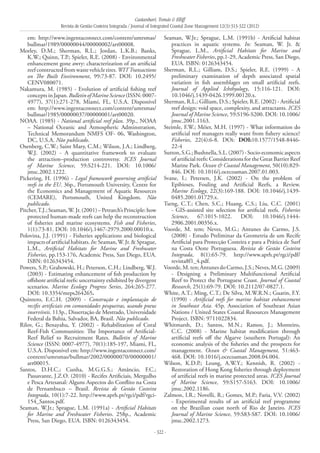 Castanhari, Tomás & Elliff
Revista de Gestão Costeira Integrada / Journal of Integrated Coastal Zone Management 12(3):313-322 (2012)
- 322 -
em: http://www.ingentaconnect.com/content/umrsmas/
bullmar/1989/00000044/00000002/art00008.
Morley, D.M.; Sherman, R.L.; Jordan, L.K.B.; Banks,
K.W.; Quinn, T.P.; Spieler, R.E. (2008) - Environmental
enhancement gone awry: characterization of an artificial
reefconstructedfromwastevehicletires.WITTransactions
on The Built Environment, 99:73-87. DOI: 10.2495/
CENV080071.
Nakamura, M. (1985) - Evolution of artificial fishing reef
concepts in Japan. Bulletin of Marine Science (ISSN: 0007-
4977), 37(1):271-278, Miami, FL, U.S.A. Disponível
em: http://www.ingentaconnect.com/content/umrsmas/
bullmar/1985/00000037/00000001/art00020.
NOAA. (1985) - National artificial reef plan. 39p., NOAA
– National Oceanic and Atmospheric Adminstration,
Technical Memorandum NMFS OF- 06, Washington,
DC, U.S.A. Não publicado.
Osenberg, C.W.; Saint Mary, C.M.; Wilson, J.A.; Lindberg,
W.J. (2002) - A quantitative framework to evaluate
the attraction–production controversy. ICES Journal
of Marine Science, 59:S214-221. DOI: 10.1006/
jmsc.2002.1222.
Pickering, H. (1996) - Legal framework governing artificial
reefs in the EU. 36p., Portsmouth University, Centre for
the Economics and Management of Aquatic Resources
(CEMARE), Portsmouth, United Kingdom. Não
publicado.
Pitcher,T.J.;Seaman,W.Jr.(2001)–Petrarch’sPrinciple:how
protected human-made reefs can help the reconstruction
of fisheries and marine ecosystems. Fish and Fisheries,
1(1):73-81. DOI: 10.1046/j.1467-2979.2000.00010.x.
Polovina, J.J. (1991) - Fisheries applications and biological
impactsofartificialhabitats.In:Seaman,W.Jr.&Sprague,
L.M., Artificial Habitats for Marine and Freshwater
Fisheries, pp.153-176, Academic Press, San Diego, EUA.
ISBN: 0126343454.
Powers, S.P.; Grabowski, H.; Peterson, C.H.; Lindberg, W.J.
(2003) - Estimating enhancement of fish production by
offshore artificial reefs: uncertainty exhibited by divergent
scenarios. Marine Ecology Progress Series, 264:265-277.
DOI: 10.3354/meps264265.
Quintero, E.C.H. (2009) - Construção e implantação de
recifes artificiais em comunidades pesqueiras, usando pneus
inservíveis. 113p., Dissertação de Mestrado, Universidade
Federal da Bahia, Salvador, BA, Brasil. Não publicado.
Rilov, G.; Benayahu, Y. (2002) - Rehabilitation of Coral
Reef-Fish Communities: The Importance of Artificial-
Reef Relief to Recruitment Rates. Bulletin of Marine
Science (ISSN: 0007-4977), 70(1):185-197, Miami, FL,
U.S.A. Disponível em: http://www.ingentaconnect.com/
content/umrsmas/bullmar/2002/00000070/00000001/
art00015.
Santos, D.H.C.; Cunha, M.G.G.S.; Amâncio, F.C.;
Passavante, J.Z.O. (2010) - Recifes Artificiais, Mergulho
e Pesca Artesanal: Alguns Aspectos do Conflito na Costa
de Pernambuco – Brasil. Revista de Gestão Costeira
Integrada, 10(1):7-22. http://www.aprh.pt/rgci/pdf/rgci-
154_Santos.pdf.
Seaman, W.Jr.; Sprague, L.M. (1991a) - Artificial Habitats
for Marine and Freshwater Fisheries. 258p., Academic
Press, San Diego, EUA. ISBN: 0126343454.
Seaman, W.Jr.; Sprague, L.M. (1991b) - Artificial habitat
practices in aquatic systems. In: Seaman, W. Jr. &
Sprague, L.M., Artificial Habitats for Marine and
Freshwater Fisheries, pp.1-29, Academic Press, San Diego,
EUA. ISBN: 0126343454.
Sherman, R.L.; Gilliam, D.S.; Spieler, R.E. (1999) - A
preliminary examination of depth associated spatial
variation in fish assemblages on small artificial reefs.
Journal of Applied Ichthyology, 15:116-121. DOI:
10.1046/j.1439-0426.1999.00120.x.
Sherman, R.L.; Gilliam, D.S.; Spieler, R.E. (2002) - Artificial
reef design: void space, complexity, and attractants. ICES
Journal of Marine Science, 59:S196-S200. DOI: 10.1006/
jmsc.2001.1163.
Steimle, F.W.; Méier, M.H. (1997) - What information do
artificial reef managers really want from fishery science?
Fisheries, 22(4):6-8. DOi: DOI:10.1577/1548-8446-
22-4
Sutton,S.G.;Bushnella,S.L.(2007)-Socio-economicaspects
of artificial reefs: Considerations for the Great Barrier Reef
Marine Park. Ocean & Coastal Management, 50(10):829-
846. DOI: 10.1016/j.ocecoaman.2007.01.003.
Svane, I.; Petersen, J.K. (2002) - On the problem of
Epibioses, Fouling and Artificial Reefs, a Review.
Marine Ecology, 22(3):169-188. DOI: 10.1046/j.1439-
0485.2001.01729.x.
Tseng, C.T.; Chen, S.C.; Huang, C.S.; Liu, C.C. (2001)
- GIS-assisted site selection for artificial reefs. Fisheries
Science, 67:1015-1022. DOI: 10.1046/j.1444-
2906.2001.00356.x.
Voorde, M. tem; Neves, M.G.; Antunes do Carmo, J.S.
(2008) - Estudo Preliminar da Geometria de um Recife
Artificial para Protecção Costeira e para a Prática de Surf
na Costa Oeste Portuguesa. Revista de Gestão Costeira
Integrada, 8(1):65-79. http://www.aprh.pt/rgci/pdf/
revista8f1_4.pdf.
Voorde,M.ten;AntunesdoCarmo,J.S.;Neves,M.G.(2009)
- Designing a Preliminary Multifunctional Artificial
Reef to Protect the Portuguese Coast. Journal of Coastal
Research, 25(1):69-79. DOI: 10.2112/07-0827.1.
White, A.T.; Ming, C.T.; De Silva, M.W.R.N.; Guarin, F.Y.
(1990) - Artificial reefs for marine habitat enhancement
in Southeast Asia. 45p. Association of Southeast Asian
Nations / United States Coastal Resources Management
Project. ISBN: 9711022834.
Whitmarsh, D.; Santos, M.N.; Ramos, J.; Monteiro,
C.C. (2008) - Marine habitat modification through
artificial reefs off the Algarve (southern Portugal): An
economic analysis of the fisheries and the prospects for
management. Ocean & Coastal Management, 51:463-
468. DOI: 10.1016/j.ocecoaman.2008.04.004.
Wilson, K.D.P.; Leung, A.W.Y.; Kennish, R. (2002) -
Restoration of Hong Kong fisheries through deployment
of artificial reefs in marine protected areas. ICES Journal
of Marine Science, 59:S157-S163. DOI: 10.1006/
jmsc.2002.1186.
Zalmon, I.R.; Novelli, R.; Gomes, M.P.; Faria, V.V. (2002)
- Experimental results of an artificial reef programme
on the Brazilian coast north of Rio de Janeiro. ICES
Journal of Marine Science, 59:S83-S87. DOI: 10.1006/
jmsc.2002.1273.
 