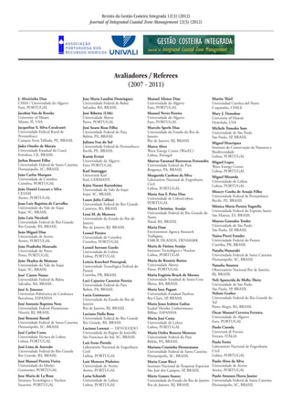 J. Alveirinho Dias	
CIMA / Universidade do Algarve	
Faro, PORTUGAL	
Jacobus Van de Kreeke	
University of Miami 	
Miami, Fl, USA	
Jacqueline S. Silva-Cavalcanti	
Universidade Federal Rural de
Pernambuco	
Campus Serra Talhada, PE, BRASIL
Jáder Onofre de Morais	
Universidade Estadual do Ceará	
Fortaleza, CE, BRASIL
Jarbas Bonetti Filho	
Universidade Federal de Santa Catarina	
Florianópolis, SC, BRASIL
João Carlos Marques	
Universidade de Coimbra	
Coimbra, PORTUGAL	
João Daniel Lencart e Silva	
CESAM	
Aveiro, PORTUGAL	
Joao Luiz Baptista de Carvalho	
Universidade do Vale do Itajaí	
Itajaí, SC, BRASIL	
João Luiz Nicolodi	
Universidade Federal do Rio Grande	
Rio Grande, RS, BRASIL
João Miguel Dias	
Universidade de Aveiro
Aveiro, PORTUGAL	
João Pradinho Honrado	
Universidade do Porto	
Porto, PORTUGAL	
João Thadeu de Menezes 	
Universidade do Vale do Itajaí	
Itajaí, SC, BRASIL	
José Castro Nunes	
Universidade Federal da Bahia	
Salvador, BA, BRASIL	
José A. Jimenez	
Universitat Politècnica de Catalunya	
Barcelona, ESPANHA	
José Antonio Baptista Neto	
Universidade Federal Fluminense	
Niterói, RJ, BRASIL	
José Bonomi Barufi	
Universidade Federal de Santa Catarina	
Florianópolis, SC, BRASIL	
José Carlos Costa	
Universidade Técnica de Lisboa	
Lisboa, PORTUGAL	
José Lima de Azevedo	
Universidade Federal do Rio Grande	
Rio Grande, RS, BRASIL
José Manuel Pereira Vieira	
Universidade do Minho	
Guimarães, PORTUGAL
Jose Maria de La Rosa
Instituto Tecnológico e Nuclear	
Sacavém, PORTUGAL
Jose Maria Landim Dominguez	
Universidade Federal da Bahia	
Salvador, BA, BRASIL	
José Ribeiro (UAb)	
Universidade Aberta	
Porto, PORTUGAL	
José Souto Rosa Filho	
Universidade Federal do Para	
Belém, PA, BRASIL	
Juliana Ivar do Sul	
Universidade Federal de Pernambuco	
Recife, PE, BRASIL	
Karim Erzini	
Universidade do Algarve	
Faro, PORTUGAL	
Karl Stattegger	
Universität Kiel	
Kiel, GERMANY 	
Kátia Naomi Kuroshima	
Universidade do Vale do Itajaí	
Itajaí, SC, BRASIL	
Lauro Julio Calliari	
Universidade Federal do Rio Grande	
Carreiros, RS, BRASIL	
Lená M. de Menezes	
Universidade do Estado do Rio de
Janeiro	
Rio de Janeiro, RJ, BRASIL
Leonel Pereira	
Universidade de Coimbra	
Coimbra, PORTUGAL
Leonel Serrano Gordo	
Universidade de Lisboa	
Lisboa, PORTUGAL	
Leticia Knechtel Procopiak	
Universidade Tecnológica Federal do
Paraná	
Curitiba, PR, BRASIL	
Luci Cajueiro Carneiro Pereira	
Universidade Federal do Pará	
Belém, PA, BRASIL	
Lucia Guimaraes	
Universidade do Estado do Rio de
Janeiro	
Rio de Janeiro, RJ, BRASIL
Luciano Dalla Rosa	
Universidade Federal do Rio Grande	
Rio Grande, RS, BRASIL
Luciano Lorenzi --- DEVOLVIDO	
Universidade da Região de Joinville	
São Francisco do Sul, SC, BRASIL	
Luís Ivens Portela	
Laboratório Nacional de Engenharia
Civil	
Lisboa, PORTUGAL	
Luís Menezes Pinheiro	
Universidade de Aveiro	
Aveiro, PORTUGAL	
Luísa Schmidt	
Universidade de Lisboa
Lisboa, PORTUGAL	
Manuel Afonso Dias	
Universidade do Algarve	
Faro, PORTUGAL
Manuel Neves Pereira 	
Universidade do Algarve
Faro, PORTUGAL	
Marcelo Sperle Dias	
Universidade do Estado do Rio de
Janeiro	
Rio de Janeiro, RJ, BRASIL
Marco Alves	
Wave Energy Centre (WavEC)	
Lisboa, Portugal
Marcus Emanuel Barroncas Fernandes	
Universidade Federal do Pará	
Bragança, PA, BRASIL	
Margarida Cardoso da Silva	
Laboratório Nacional de Engenharia
Civil	
Lisboa, PORTUGAL	
Maria Ana F. Peixe Dias	
Universidade de Lisboa	Lisboa,
PORTUGAL
Maria Christina Araújo	
Universidade Federal do Rio Grande do
Norte	
Natal, RS, BRASIL
Maria Dam	
Environment Agency Research 	
Traðagøta,
FAROE ISLANDS, DENMARK
Maria de Fátima Araújo	
Instituto Tecnológico e Nuclear	
Lisboa, PORTUGAL	
Maria do Rosário Bastos	
Universidade Aberta	
Porto, PORTUGAL	
Maria Eugênia Bruck de Moraes	
Universidade Estadual de Santa Cruz	
Ilhéus, BA, BRASIL
Maria Inez Pagani	
Universidade Estadual Paulista	
Rio Claro, SP, BRASIL	
Maria Jesus Irabien Gulias	
Euskal Herriko Unibertsitatea	
Bilbao, ESPANHA	
Maria José Costa	
Universidade de Lisboa	
Lisboa, PORTUGAL	
Maria Ozilea Bezerra Menezes	
Universidade Federal do Pará	
Belém, PA, BRASIL	
Mariana Coutinho Hennemann	
Universidade Federal de Santa Catarina	
Florianópolis, SC, BRASIL
Mario Cesar Ricci	
Instituto Nacional de Pesquisas Espaciais	
São José dos Campos, SP, BRASIL	
Mário Gomes Soares	
Universidade do Estado do Rio de Janeiro	
Rio de Janeiro, RJ, BRASIL	
Martin Thiel 	
Universidad Catolica del Norte	
Coquimbo, CHILE	
Mary J. Donohue	
University of Hawaii	
Honolulu, USA
Michele Tomoko Sato	
Universidade de São Paulo	
São Paulo, SP, BRASIL		
Miguel Henriques	
Instituto de Conservação da Natureza e
Biodiversidade	
Lisboa, PORTUGAL	
Miguel Lopes 	
Wave Energy Centre 	
Lisboa, PORTUGAL	
Miguel Miranda	
Universidade de Lisboa
Lisboa, PORTUGAL	
Moacyr Cunha de Araujo Filho	
Universidade Federal de Pernambuco	
Recife, PE, BRASIL	
Mônica Maria Pereira Tognella	
Universidade Federal do Espírito Santo	
São Mateus, ES, BRASIL
Moyses Gonsalez Tessler	
Universidade de São Paulo
São Paulo, SP, BRASIL	
Naína Pierri Estades	
Universidade Federal do Paraná	
Curitiba, PR, BRASIL	
Natalia Hanazaki	
Universidade Federal de Santa Catarina	
Florianópolis, SC, BRASIL
Natasha Stanton	
Observatório Nacional	Rio de Janeiro,
RJ, BRASIL
Neli Aparecida de Mello-Théry	
Universidade de São Paulo
São Paulo, SP, BRASIL			
Nelson Gruber	
Universidade Federal do Rio Grande do
Sul	
Porto Alegre, RS, BRASIL
Óscar Manuel Cerveira Ferreira	
Universidade do Algarve	
Faro, PORTUGAL
Paolo Ciavola	
Università di Ferrara	
Ferrara, ITÁLIA
Paula Freire	
Laboratório Nacional de Engenharia
Civil	
Lisboa, PORTUGAL	
Paulo Alves da Silva	
Universidade de Aveiro	
Aveiro, PORTUGAL	
Paulo Antunes Horta Junior	
Universidade Federal de Santa Catarina	
Florianópolis, SC, BRASIL
Revista da Gestão Costeira Integrada 12(3) (2012)
Journal of Integrated Coastal Zone Management 12(3) (2012)
Avaliadores / Referees
(2007 - 2011)
 