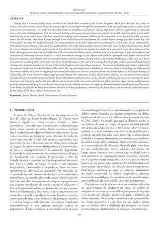 Oliveira et al.
Revista de Gestão Costeira Integrada / Journal of Integrated Coastal Zone Management 12(3):323-342 (2012)
- 324 -
1. 	Introdução
A praia de Colwyn Bay localiza-se na costa norte do
País de Gales no Reino Unido (Figura 1). Possui valor
histórico significtivo como estância balnear e valor
económico, relevante para a população e administração
local, como recurso turístico. Neste contexto, Colwyn
Bay é conhecida pelo desenvolvimento urbanístico da sua
frente marítima ao longo de uma extensão de linha de
costa com cerca de 3,5 km. No entanto, atualmente, esta
praia sofre de notável erosão, que se traduz numa redução
da largura de praia e num rebaixamento da berma e face
de praia, e consequentemente, de acentuada degradação
da maioria das infraestruturas marítimas existentes (Figura
2). Atualmente, em situações de preia-mar, o Mar da
Irlanda alcança o paredão (defesa longitudinal aderente)
que limita a praia ao longo de toda a sua extensão
longitudinal, provocando a degradação desta estrutura
centenária (já reforçada no passado). Em situações de
tempestade, quando ocorrem ventos fortes e baixas pressões
atmosféricas, as elevadas alturas de onda e sobrelevação do
nível do mar dão frequentemente origem a galgamentos
que causam inundações da estrada marginal adjacente à
defesa longitudinal aderente, pondo em perigo pessoas,
bens e infraestruturas. Em suma, a praia encontra-se em
avançado estado de degradação das suas funções recreativa
(como zona de lazer e uso balnear) e de proteção costeira,
e a defesa longitudinal aderente encontra-se fragilizada
estruturalmente e não garante proteção contra os
galgamentos. Dada a situação, a autoridade local (Conwy
County Borough Council) decidiu desenvolver um plano de
defesa costeira baseado no redimensionamento da defesa
longitudinal aderente e na reabilitação e proteção da praia
(CCBC, 2007). O estudo que aqui se descreve insere-se
no âmbito de uma estratégia de gestão costeira baseada
em defesa da acção do mar e teve como objetivo testar,
analisar e avaliar soluções alternativas de reabilitação e
proteção da praia baseadas numa estratégia de alimentação
artificial e soluções alternativas estruturais para melhoria
da defesa longitudinal aderente. Neste contexto, realizou-
se a caracterização da dinâmica da praia para, com base
no seu conhecimento, testar soluções alternativas de
longo prazo baseadas em alimentação artificial com e
sem estruturas de retenção/proteção (esporões, esporões
em Y e quebra-mares destacados). O teste destas soluções
baseou-se em modelação numérica da morfodinâmica de
curto prazo e da evolução da linha de costa a longo prazo.
Procedeu-se também ao teste de soluções alternativas
do perfil transversal da defesa longitudinal aderente
recorrendo a modelação física realizada em canal de ondas,
para verificação da sua estabilidade e dos galgamentos.
Na próxima secção descrevem-se os métodos aplicados
na caracterização da dinâmica da praia, na análise de
soluções alternativas para a reabilitação e proteção da praia
e na análise de soluções alternativas para a melhoria da
defesa aderente. Os principais resultados são apresentados
na secção seguinte e é com base na sua análise crítica
que se conclui sobre a eficiência das soluções e se fazem
recomendações relativamente às soluções a implementar.
Abstract
Colwyn Bay is a seaside holiday resort, located in the North Wales coastline of the United Kingdom, which faces the Irish Sea. It has an
historic link with tourism, which drives the economy of the coastal region through the development of the town’s frontage and associated coastal
and marine environments. The study here described aimed to rehabilitate and protect Colwyn Bay beach, which is undergoing an advanced
process of erosion and degradation of its recreational, bathing and coastal protection functions. Due to the notable reduction of the beach width
and lowering of the beach berm and face, seawall overtopping and consequent flooding of the promenade occur frequently under sea storm
events. For this reason, the Conwy County Borough Council decided on the development of a coastal defence strategy plan for Colwyn Bay. The
present paper describes the study performed. The characterization of the beach dynamics was performed in a first stage. It was evaluated the
three-dimensional evolution of the beach face and backshore, the recent sedimentologic contents of the same zone, the beach hydrodynamics, based
on a wave climate series at three inshore points in front of the beach and on the analysis of a tidal and a surge levels series, the evaluation of the
beach submerged active zone and the evaluation of the cross-shore distribution of the sediment drift. In a second stage, a stage of simulation and
evaluation of alternative solutions based on a beach nourishment strategy, it was defined and tested the recharged beach profile and tested the
long-term solutions, some of them with retention/protection structures (groynes, fishtail groynes and detached breakwaters). These tests were based
on numerical modelling of the short-term cross-shore morphodynamics in the case of the recharged beach profile, and on numerical modelling of
the long-term shoreline evolution in the case of the beach planform with and without structures. The several methodologies of analysis applied and
the respective results are described in detail. Also within the scope of testing beach rehabilitation solutions, physical modelling was performed of
the armour stability and wave overtopping for the several alternative cross-sections considered for the new linear defence at the Eastern frontage of
Colwyn Bay. The main conclusions of the study, achieved through the comparative analysis of alternative solutions, were on the minimum volume
of artificial beach nourishment required for the beach rehabilitation and protection, on the solution with best performance in retaining the beach
recharge in the long-term, and on the most effective characteristics of the cross-section of the linear defence (armour slope, concrete wall geometry,
geometry and permeability of the crest berm) concerning armour stability and wave overtopping. Recommendations regarding the need to execute
a cost-benefit analysis for the beach nourishment solutions with best performance, monitoring the future beach and considering additional aspects
for the design of the linear defence were pointed out.
Keywords: Coastal Erosion, Beach Nourishment, Coastal Structures.
 