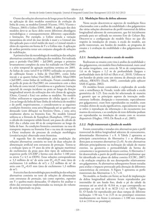 Oliveira et al.
Revista de Gestão Costeira Integrada / Journal of Integrated Coastal Zone Management 12(3):323-342 (2012)
- 329 -
Otestedassoluçõesalternativasdelongoprazofoibaseado
na aplicação de dois modelos numéricos de evolução da
linha de costa, os modelos Litmod (Vicente, 1991; Vicente e
Clímaco, 2003) e Litline (DHI, 2008). A aplicação dos dois
modelos deve-se ao facto deles terem diferentes abordagens
metodológicas e consequentemente diferentes capacidades
e limitações. Por exemplo, o Litline simula a variação
instantânea do nível do mar devida à maré e o Litmod não
(foi aplicado para o nível médio do mar); o Litmod simula o
efeito de esporões em forma de Y e o Litline não. A aplicação
de ambos permitiu testar um conjunto alargado de soluções
de reabilitação.
A primeira fase da metodologia de modelação das soluções
alternativas consistiu na calibração dos modelos. Foi realizada
para o período Out/2001 – Jul/2005, porque o primeiro
levantamento completo da zona foi realizado em Out/2001
e a série temporal de agitação marítima termina em 2005.
As linhas de costa (nível 0 m ODN) utilizadas no processo
de calibração foram: a linha de Out/2001, como linha
inicial; e as quatro linhas Out/2002, Jul/2003, Maio/2004
e Jul/2005, como linhas de verificação. Foram considerados
os perfis de praia de Out/2001 em consonância com a data
da linha de costa inicial. Considerou-se o gradiente (variação
espacial) de energia incidente na praia ao longo da direção
longitudinal através da utilização dos três climas de agitação
(Oeste, Central e Este) em ambos os modelos. No modelo
Litline utilizaram-se espaçamentos de células iguais a 40 e
2 m ao longo da linha de base (linha de referência do modelo)
e do perfil, respetivamente, e consideraram-se as seguintes
condições fronteira: zona ativa bloqueada até ao quebra-mar
destacado (com difração) na fronteira Oeste, e zona ativa
totalmente aberta na fronteira Este. No modelo Litmod
utilizou-se a fórmula de Kamphuis (Kamphuis, 1991) para
o cálculo do transporte sólido litoral, um passo de cálculo de
0,01 dia e células com 40 m de comprimento ao longo da
linha de base. As condições fronteira consistiram: na taxa de
transporte imposta na fronteira Este e na taxa de transporte
a Oeste resultante do processo de evolução morfológica
(erosão/acreção) observado entre fronteiras.
A segunda fase da metodologia para modelação das
soluções alternativas consistiu no teste de duas soluções de
alimentação artificial sem estruturas de proteção. Testou-se
a evolução (para os 19 anos da série de agitação marítima)
do enchimento da praia para dois tipos de sedimentos e
respetivos perfis (2S-EBP e berma com declive 1:100 entre
os níveis 5 e 4,5 m ODN). Estas soluções corresponderam
a: 3,3 milhões de m3
de areia com D50
=0,25 mm (área de
enchimento 1,6 milhões de m2
); e 2,2 milhões de m3
de
areia com D50
=0,45 mm (área de enchimento 1,3 milhões
de m2
).
Aterceirafasedametodologiaparamodelaçãodassoluções
alternativas consistiu no teste de soluções de alimentação
com estruturas de proteção, tais como esporões, esporões
em Y e quebra-mares destacados. O objetivo foi analisar o
efeito das estruturas implementadas na retenção do volume
de areia depositado na praia.
2.2. 	Modelação física da defesa aderente
Nesta secção descrevem-se aspectos de modelação física
relacionados com a análise da estabilidade e dos galgamentos
das várias soluções alternativas do perfil transversal da defesa
longitudinal aderente de enrocamento, que foi inicialmente
pensada para ser utilizada no extremo Este de Colwyn Bay.
Descreve-se a configuração do modelo físico no que diz
respeito às instalações de ensaio, à escala do modelo, aos
perfis transversais, aos fundos do modelo, ao programa de
ensaios e à avaliação da estabilidade e dos galgamentos dos
perfis.
2.2.1. 	Instalações de ensaio e escala do modelo
Realizaram-se ensaios com vista à análise da estabilidade e
dos galgamentos, em modelo físico bidimensional, num canal
de ondas irregulares, com cerca de 50 m de comprimento,
1,6 m de largura e 1,2 m de profundidade (largura e
profundidade úteis de 0,8 m) (Reis et al., 2010). Utilizou-se
um batedor de pistão com um sistema de absorção ativa da
reflexão, AWASYS (Troch, 2005), controlado pelo software
SAM (Capitão, 2002).
Os modelos foram construídos e explorados de acordo
com a semelhança de Froude, tendo sido utilizada a escala
geométrica de 1:25. Esta escala foi selecionada de maneira
a garantir que os principais aspetos da interação onda-
estrutura (reflexão, dissipação e transmissão, especialmente
por galgamento), eram bem reproduzidos no modelo, eram
evitados efeitos de escala significativos, especialmente no que
se refere à reprodução da rebentação e do escoamento nos
mantos da estrutura, e as condições de teste definidas podiam
ser reproduzidas na instalação de ensaio com os recursos
disponíveis (Hughes, 1993; De Rouck et al., 2005).
2.2.2. 	Perfis transversais e fundos do modelo
Foram construídas e testadas oito alternativas para o perfil
transversal da defesa longitudinal aderente de enrocamento,
denominadas Alternativas 1 a 8. A Tabela 2 apresenta as
principais características da Alternativa 1 e as diferenças
desta para as restantes alternativas (2 a 8). As oito alternativas
diferiam principalmente na inclinação do talude do manto
exterior, na geometria e permeabilidade da berma do
coroamento e na geometria do muro-cortina. A Alternativa 1
foi desenvolvida a partir do perfil transversal preliminar que
foi identificado no plano de defesa costeira (CCBC, 2007)
e da avaliação empírica do seu desempenho relativamente
aos galgamentos. As alternativas subsequentes foram testadas
para avaliar o impacto provocado pela alteração de diferentes
características da estrutura. A Figura 5 apresenta os perfis
transversais das Alternativas 1, 5, 7 e 8.
No modelo, os fundos em frente ao local de implantação
da defesa longitudinal aderente foram reproduzidos por
intermédio de um fundo fixo, desde o pé do talude da
estrutura até ao nível de ‑0,164 m, o que correspondia no
protótipo ao nível de 0 m ACD (-4,1 m ODN, Figura
6). O fundo foi reproduzido por duas rampas de diferente
inclinação: 1:50 nos 5 m (125 m no protótipo) existentes
imediatamente em frente à estrutura e 1:100 nos restantes
4,4 m (110 m no protótipo).
 