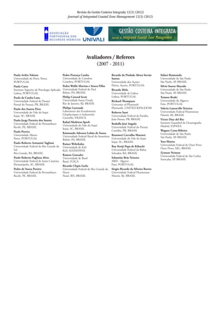 Paulo Avilez-Valente	
Universidade do Porto	Porto,
PORTUGAL
Paulo Catry	
Instituto Superior de Psicologia Aplicada	
Lisboa, PORTUGAL	
Paulo da Cunha Lana	
Universidade Federal do Paraná	
Pontal do Paraná, PR, BRASIL	
Paulo dos Santos Pires	
Universidade do Vale do Itajaí	
Itajaí, SC, BRASIL	
Paulo Jorge Parreira dos Santos	
Universidade Federal do Pernambuco	
Recife, PE, BRASIL	
Paulo Pereira	
Universidade Aberta	
Porto, PORTUGAL	
Paulo Roberto Armanini Tagliani	
Universidade Federal do Rio Grande do
Sul	
Rio Grande, RS, BRASIL
Paulo Roberto Pagliosa Alves	
Universidade Federal de Santa Catarina	
Florianópolis, SC, BRASIL
Pedro de Souza Pereira	
Universidade Federal de Pernambuco	
Recife, PE, BRASIL	
Pedro Proença Cunha	
Universidade de Coimbra	
Coimbra, PORTUGAL
Pedro Walfir Martins e Souza Filho	
Universidade Federal do Pará	
Belém, PA, BRASIL	
Philip Conrad Scott 	
Universidade Santa Úrsula	
Rio de Janeiro, RJ, BRASIL	
Philipe Larroude	
Laboratoire des Ecoulements
Géophysiques et Industriels	
Grenoble, FRANCE	
Rafael Medeiros Sperb	
Universidade do Vale do Itajaí	
Itajaí, SC, BRASIL	
Raimundo Aderson Lobão de Souza	
Universidade Federal Rural da Amazônia	
Belém, PA, BRASIL	
Rainer Wehrhahn	
Universidade de Kiel	
Kiel, ALEMANHA	
Ramon Gonzalez	
Universidade de Basel	
Basel, SUIÇA
Ricardo Clapis Garla	
Universidade Federal do Rio Grande do
Norte	
Natal, RN, BRASIL	 		
Ricardo da Piedade Abreu Serrão
Santos	
Universidade dos Açores	
Horta, Açores, PORTUGAL
Ricardo Melo	
Universidade de Lisboa
Lisboa, PORTUGAL	
Richard Thompson	
University of Plymouth	
Plymouth, UNITED KINGDOM
Roberto Sassi	
Universidade Federal da Paraíba	
João Pessoa, PB. BRASIL
Rodolfo José Angulo	
Universidade Federal do Paraná	
Curitiba, PR, BRASIL	
Rosemeri Carvalho Marenzi	
Universidade do Vale do Itajaí 	
Itajaí, SC, BRASIL	
Ruy Kenji Papa de Kikuchi	
Universidade Federal da Bahia	
Salvador, BA, BRASIL	
Sebastião Brás Teixeira	
ARH - Algarve	
Faro, PORTUGAL
Sérgio Ricardo da Silveira Barros	
Universidade Federal Fluminense	
Niterói, RJ, BRASIL	
Sidnei Raimundo	
Universidade de São Paulo	
São Paulo, SP, BRASIL	
Silvio Soares Macedo	
Universidade de São Paulo	
São Paulo, SP, BRASIL	
Tomasz Boski	
Universidade do Algarve	
Faro, PORTUGAL	
Valeria Laneuville Teixeira	
Universidade Federal Fluminense	
Niterói, RJ, BRASIL	
Victor Diaz del Rio	
Instituro Espanhol de Oceanografia	
Madrid, ESPAÑA
Wagner Costa Ribeiro	
Universidade de São Paulo	
São Paulo, SP, BRASIL	
Yara Mattos	
Universidade Federal de Ouro Preto	
Ouro Preto, MG, BRASIL
Zysman Neiman	
Universidade Federal de São Carlos	
Sorocaba, SP, BRASIL	
Revista da Gestão Costeira Integrada 12(3) (2012)
Journal of Integrated Coastal Zone Management 12(3) (2012)
Avaliadores / Referees
(2007 - 2011)
 