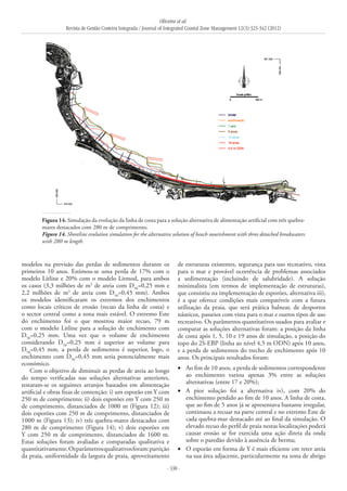 Oliveira et al.
Revista de Gestão Costeira Integrada / Journal of Integrated Coastal Zone Management 12(3):323-342 (2012)
- 338 -
Figura 14. Simulação da evolução da linha de costa para a solução alternativa de alimentação artificial com três quebra-
mares destacados com 280 m de comprimento.
Figure 14. Shoreline evolution simulation for the alternative solution of beach nourishment with three detached breakwaters
with 280 m length.
modelos na previsão das perdas de sedimentos durante os
primeiros 10 anos. Estimou-se uma perda de 17% com o
modelo Litline e 20% com o modelo Litmod, para ambos
os casos (3,3 milhões de m3
de areia com D50
=0,25 mm e
2,2 milhões de m3
de areia com D50
=0,45 mm). Ambos
os modelos identificaram os extremos dos enchimentos
como locais críticos de erosão (recuo da linha de costa) e
o sector central como a zona mais estável. O extremo Este
do enchimento foi o que mostrou maior recuo, 79 m
com o modelo Litline para a solução de enchimento com
D50
=0,25 mm. Uma vez que o volume de enchimento
considerando D50
=0,25 mm é superior ao volume para
D50
=0,45 mm, a perda de sedimentos é superior, logo, o
enchimento com D50
=0,45 mm seria potencialmente mais
económico.
Com o objetivo de diminuir as perdas de areia ao longo
do tempo verificadas nas soluções alternativas anteriores,
testaram-se os seguintes arranjos baseados em alimentação
artificial e obras fixas de contenção: i) um esporão em Y com
250 m de comprimento; ii) dois esporões em Y com 250 m
de comprimento, distanciados de 1000 m (Figura 12); iii)
dois esporões com 250 m de comprimento, distanciados de
1000 m (Figura 13); iv) três quebra-mares destacados com
280 m de comprimento (Figura 14); v) dois esporões em
Y com 250 m de comprimento, distanciados de 1600 m.
Estas soluções foram avaliadas e comparadas qualitativa e
quantitativamente.Osparâmetrosqualitativosforam:partição
da praia, uniformidade da largura de praia, aproveitamento
de estruturas existentes, segurança para uso recreativo, vista
para o mar e provável ocorrência de problemas associados
a sedimentação (incluindo de salubridade). A solução
minimalista (em termos de implementação de estruturas),
que consistiu na implementação de esporões, alternativa iii),
é a que oferece condições mais compatíveis com a futura
utilização da praia, que será prática balnear, de desportos
náuticos, passeios com vista para o mar e outros tipos de uso
recreativo. Os parâmetros quantitativos usados para avaliar e
comparar as soluções alternativas foram: a posição da linha
de costa após 1, 5, 10 e 19 anos de simulação, a posição do
topo do 2S-EBP (linha ao nível 4,5 m ODN) após 10 anos,
e a perda de sedimentos do trecho de enchimento após 10
anos. Os principais resultados foram:
Ao fim de 10 anos, a perda de sedimentos correspondente•	
ao enchimento variou apenas 3% entre as soluções
alternativas (entre 17 e 20%);
A pior solução foi a alternativa iv), com 20% do•	
enchimento perdido ao fim de 10 anos. A linha de costa,
que ao fim de 5 anos já se apresentava bastante irregular,
continuou a recuar na parte central e no extremo Este de
cada quebra-mar destacado até ao final da simulação. O
elevado recuo do perfil de praia nestas localizações poderá
causar erosão se for exercida uma ação direta da onda
sobre o paredão devido à ausência de berma;
O esporão em forma de Y é mais eficiente em reter areia•	
na sua área adjacente, particularmente na zona de abrigo
 