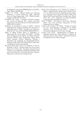 Oliveira et al.
Revista de Gestão Costeira Integrada / Journal of Integrated Coastal Zone Management 12(3):323-342 (2012)
- 342 -
hrwallingford.co.uk/report/HRWallingford_ConwyFRA_
Stage1_Report_EX4667.pdf
Hughes, S.A. (1993) - Physical Models and Laboratory
Techniques in Coastal Engineering. 568p., Advanced
Series on Ocean Engineering – Vol. 7, World Scientific,
Singapura. ISBN 981-02-1540-1.
Kamphuis, J.W. (1991) – Alongshore sediment transport
rate. Journal of Waterway, Port, Coastal and Ocean
Engineering,117(6):624-640.doi 10.1061/(ASCE)0733-
950X(1991)117:6(624)
Pawlowicz, R.; Beardsley, B.; Lentz, S. (2002) - Classical
Tidal Harmonic Analysis Including Error Estimates in
MATLAB using T_TIDE. Computers and Geosciences,
28(8):929-937. doi: 10.1016/S0098-3004(02)00013-4.
Pullen, T.; Allsop, N.W.H.; Bruce, T.; Kortenhaus, A.;
Schuttrumpf, H.; Van der Meer, J.W. (2007) - EurOtop:
Wave Overtopping of Sea Defences and Related Structures:
Assessment Manual. 178p., Environment Agency, Reino
Unido, Expertise Netwerk Waterkeren, Holanda e
Kuratorium fur Forschung im Kusteningenieurwesen,
Alemanha. ISBN: ISBN 978-3-8042-1064-6. http://www.
overtopping-manual.com/eurotop.pdf
Reis, M.T.; Neves, M.G.; Silva, L.G.; Williams, A.; Hu, K.;
Winfield, P. (2010) - Physical model tests of new linear
defences for Colwyn Bay. Proceedings 3rd International
Conference on the Application of Physical Modelling to Port
and Coastal Protection, CoastLab10, Barcelona, Espanha.
Disponível em http://www.coastlab10.com.
Thieler, E.R.; Himmelstoss, E.A.; Zichichi, J.L.; Ergul, A.
(2009) - Digital Shoreline Analysis System (DSAS) version
4.0 - An ArcGIS extension for calculating shoreline change.
U.S. Geological Survey Open-File, Report 2008-1278,
Woods Hole Coastal and Marine Geology Team, Woods
Hole, MA, U.S.A. Disponível em http://woodshole.
er.usgs.gov/project-pages/dsas/version4/
Troch, P. (2005) - User Manual: Active Wave Absorption
System. 43p. Gent University, Department of Civil
Engineering, Gent, Bélgica.
Vicente C.M.; Clímaco, M. (2003) - Evolução de Linhas
de Costa. Desenvolvimento e Aplicação de um Modelo
Numérico. 167p. ICT/ITH-42, LNEC – Laboratório
Nacional de Engenharia Civil, Lisboa, Portugal.
Vicente, C.M. (1991) - Aperfeiçoamento de Métodos de
Modelação Matemática e Física Aplicáveis a Problemas de
Dinâmica Costeira. 147p., LNEC – Laboratório Nacional
de Engenharia Civil, Lisboa, Portugal.
 