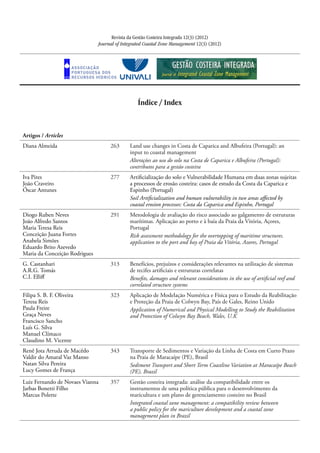 Revista da Gestão Costeira Integrada 12(3) (2012)
Journal of Integrated Coastal Zone Management 12(3) (2012)
Índice / Index
Artigos / Articles
Diana Almeida 263 Land use changes in Costa de Caparica and Albufeira (Portugal): an
input to coastal management
Alterações ao uso do solo na Costa de Caparica e Albufeira (Portugal):
contributos para a gestão costeira
Iva Pires
João Craveiro
Óscar Antunes
277 Artificialização do solo e Vulnerabilidade Humana em duas zonas sujeitas
a processos de erosão costeira: casos de estudo da Costa da Caparica e
Espinho (Portugal)
Soil Artificialization and human vulnerability in two areas affected by
coastal erosion processes: Costa da Caparica and Espinho, Portugal
Diogo Ruben Neves
João Alfredo Santos
Maria Teresa Reis
Conceição Juana Fortes
Anabela Simões
Eduardo Brito Azevedo
Maria da Conceição Rodrigues
291 Metodologia de avaliação do risco associado ao galgamento de estruturas
marítimas. Aplicação ao porto e à baía da Praia da Vitória, Açores,
Portugal
Risk assessment methodology for the overtopping of maritime structures.
application to the port and bay of Praia da Vitória, Azores, Portugal
G. Castanhari
A.R.G. Tomás
C.I. Elliff
313 Benefícios, prejuízos e considerações relevantes na utilização de sistemas
de recifes artificiais e estruturas correlatas
Benefits, damages and relevant considerations in the use of artificial reef and
correlated structure systems
Filipa S. B. F. Oliveira
Teresa Reis
Paula Freire
Graça Neves
Francisco Sancho
Luís G. Silva
Manuel Clímaco
Claudino M. Vicente
323 Aplicação de Modelação Numérica e Física para o Estudo da Reabilitação
e Proteção da Praia de Colwyn Bay, País de Gales, Reino Unido
Application of Numerical and Physical Modelling to Study the Reabilitation
and Protection of Colwyn Bay Beach, Wales, U.K
Renê Jota Arruda de Macêdo
Valdir do Amaral Vaz Manso
Natan Silva Pereira
Lucy Gomes de França
343 Transporte de Sedimentos e Variação da Linha de Costa em Curto Prazo
na Praia de Maracaípe (PE), Brasil
Sediment Transport and Short Term Coastline Variation at Maracaípe Beach
(PE), Brazil
Luiz Fernando de Novaes Vianna
Jarbas Bonetti Filho
Marcus Polette
357 Gestão costeira integrada: análise da compatibilidade entre os
instrumentos de uma política pública para o desenvolvimento da
maricultura e um plano de gerenciamento costeiro no Brasil
Integrated coastal zone management: a compatibility review between
a public policy for the mariculture development and a coastal zone
management plan in Brazil
 