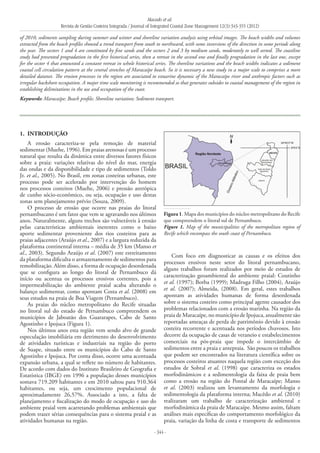 Macedo et al.
Revista de Gestão Costeira Integrada / Journal of Integrated Coastal Zone Management 12(3):343-355 (2012)
- 344 -
1. 	INTRODUÇÃO
A erosão caracteriza-se pela remoção de material
sedimentar (Muehe, 1996). Em praias arenosas é um processo
natural que resulta da dinâmica entre diversos fatores físicos
sobre a praia: variações relativas do nível do mar, energia
das ondas e da disponibilidade e tipo de sedimentos (Toldo
Jr. et al., 2005). No Brasil, em zonas costeiras urbanas, este
processo pode ser acelerado por intervenção do homem
nos processos costeiros (Muehe, 2006) e pressão antrópica
de cunho sócio-econômico, ou seja, ocupação e uso destas
zonas sem planejamento prévio (Souza, 2009).
O processo de erosão que ocorre nas praias do litoral
pernambucano é um fator que vem se agravando nos últimos
anos. Naturalmente, alguns trechos são vulneráveis à erosão
pelas características ambientais inerentes como o baixo
aporte sedimentar proveniente dos rios costeiros para as
praias adjacentes (Araújo et al., 2007) e a largura reduzida da
plataforma continental interna – média de 35 km (Manso et
al., 2003). Segundo Araújo et al. (2007) este estreitamento
da plataforma dificulta o armazenamento de sedimentos para
remobilização. Além disso, a forma de ocupação desordenada
que se configura ao longo do litoral de Pernambuco dá
início ou acentua os processos erosivos correntes, pois a
impermeabilização do ambiente praial acaba alterando o
balanço sedimentar, como apontam Costa et al. (2008) em
seus estudos na praia de Boa Viagem (Pernambuco).
As praias do núcleo metropolitano do Recife situadas
no litoral sul do estado de Pernambuco compreendem os
municípios de Jaboatão dos Guararapes, Cabo de Santo
Agostinho e Ipojuca (Figura 1).
Nos últimos anos esta região vem sendo alvo de grande
especulação imobiliária em detrimento do desenvolvimento
de atividades turísticas e industriais na região do porto
de Suape, situado entre os municípios do Cabo de Santo
Agostinho e Ipojuca. Por conta disso, ocorre uma acentuada
expansão urbana, a qual se reflete no número de habitantes.
De acordo com dados do Instituto Brasileiro de Geografia e
Estatística (IBGE) em 1996 a população desses municípios
somava 719.209 habitantes e em 2010 saltou para 910.364
habitantes, ou seja, um crescimento populacional de
aproximadamente 26,57%. Associado a isto, a falta de
planejamento e fiscalização do modo de ocupação e uso do
ambiente praial vem acarretando problemas ambientais que
podem trazer sérias consequências para o sistema praial e as
atividades humanas na região.
Com foco em diagnosticar as causas e os efeitos dos
processos erosivos neste setor do litoral pernambucano,
alguns trabalhos foram realizados por meio de estudos de
caracterização geoambiental do ambiente praial: Coutinho
et al. (1997); Borba (1999); Madruga Filho (2004), Araújo
et al. (2007); Almeida, (2008). Em geral, estes trabalhos
apontam as atividades humanas de forma desordenada
sobre o sistema costeiro como principal agente causador dos
problemas relacionados com a erosão marinha. Na região da
praia de Maracaípe, no município de Ipojuca, anualmente são
reportadas ameaças de perda de patrimônio devido à erosão
costeira recorrente e acentuada nos períodos chuvosos. Isto
decorre da ocupação de casas de veraneio e estabelecimentos
comerciais na pós-praia que impede o intercâmbio de
sedimentos entre a praia e antepraia. São poucos os trabalhos
que podem ser encontrados na literatura científica sobre os
processos costeiros atuantes naquela região com exceção dos
estudos de Sobral et al. (1998) que caracteriza os estados
morfodinâmicos e a sedimentologia da faixa de praia bem
como a erosão na região do Pontal de Maracaípe; Manso
et al. (2003) realizou um levantamento da morfologia e
sedimentologia da plataforma interna; Macêdo et al. (2010)
realizaram um trabalho de caracterização ambiental e
morfodinâmica da praia de Maracaípe. Mesmo assim, faltam
análises mais específicas do comportamento morfológico da
praia, variação da linha de costa e transporte de sedimentos
of 2010, sediments sampling during summer and winter and shoreline variation analysis using orbital images. The beach widths and volumes
extracted from the beach profiles showed a trend transport from south to northward, with some inversions of the direction in some periods along
the year. The sectors 1 and 4 are constituted by fine sands and the sectors 2 and 3 by medium sands, moderately to well sorted. The coastline
study had presented progradation in the first historical series, then a retreat in the second one and finally progradation in the last one, except
for the sector 4 that amounted a constant retreat in whole historical series. The shoreline variations and the beach widths indicates a sediment
coastal cell circulation pattern at the central stretches of Maracaípe beach. So it is necessary a new study in a major scale to comprises a more
detailed datanet. The erosion processes in the region are associated to estuarine dynamic of the Maracaípe river and anthropic factors such as
irregular backshore occupation. A major time scale monitoring is recommended so that generates subsides to coastal management of the region in
establishing delimitations in the use and occupation of the coast.
Keywords: Maracaípe; Beach profile; Shoreline variation; Sediment transport.
Figura 1. Mapa dos municípios do núcleo metropolitano do Recife
que compreendem o litoral sul de Pernambuco.
Figure 1. Map of the municipalities of the metropolitan region of
Recife which encompass the south coast of Pernambuco.
 