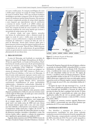 Macedo et al.
Revista de Gestão Costeira Integrada / Journal of Integrated Coastal Zone Management 12(3):343-355 (2012)
- 345 -
em curto e médio prazo. As variações morfológicas de curto
e médio prazo ocorrem nas escalas de tempo instantânea e
de evento (Cowell & Thom, 1997) que envolvem mudanças
morfológicas associadas a pequenos ciclos de forças (ondas e
marés) até mudanças sazonais destas forçantes. Este processo
de variação compreende períodos de tempo desde segundos
a anos enquanto que espacialmente varia de centímetros
a centenas de metros. Cowell et al. (2003) enfatiza que
esses processos estão condicionados a dinâmica sedimentar
local. Para variações de linha de costa Crowell et al. (1993)
estimaram mudanças de curto prazo àquelas que ocorrem a
um período de tempo menor que 10 anos.
O presente estudo tem como objetivo preencher
esta lacuna do conhecimento sobre a dinâmica praial da
região na escala de curto e médio prazo com intuito de
mitigar o escasso conhecimento a respeito da dinâmica do
transporte de sedimentos e variação da linha de costa na
praia de Maracaípe. Através disso, fornecer dados para o
gerenciamentocosteironoquedizrespeitoàspolíticasdeusoe
ocupação do solo em praias. Thom & Short (2006) destacam
a importância do uso do conhecimento da geomorfologia
costeira ao gerenciamento costeiro como instrumento para o
planejamento de uso destas áreas.
2. 	ÁREA DE ESTUDO
A praia de Maracaípe está localizada no município de
Ipojuca no litoral sul da Região Metropolitana do Recife, a
70 km da capital Recife, no Estado de Pernambuco, Brasil.
Em forma de enseada, possui uma orla de aproximadamente
3,8 km de extensão e está localizada no mapa (Figura 2)
entre as coordenadas UTM 278807mE – 279841mE e
9054978mN – 9058939mN, que forma um polígono, no
sistema de referência SAD 1969. Limita-se a Norte com a
praia de Porto de Galinhas e a Sul com o rio Maracaípe. A
faixa de praia ainda apresenta vegetação rasteira nativa nos
trechos onde não há ocupação da pós-praia, principalmente
da porção norte para o setor intermediário da área de estudo.
Os perfis praiais, segundo Macêdo (2011), apresentam
características morfodinâmicas de praias intermediárias
embarreiradas a dissipativas embarreiradas (Masselink &
Short, 1993). Sendo que nos setores extremos há ocorrência
de terraços de baixamar no período de verão.
Na plataforma interna adjacente estão presentes recifes
dispostos paralelamente à linha de costa nos extremos norte
e sul da região de Maracaípe, de modo que o setor central da
praia é exposto ao mar aberto.
O clima que predomina na região é o do tipo Ams’, que
é caracterizado pelo tipo megatérmico, com temperatura
do ar sempre superior a 18ºC. O índice pluviométrico
anual total é em média acima de 2000 mm com chuvas
de monções durante quase todo o ano, com uma estação
seca bem definida e relativamente curta durante o outono.
A temperatura média anual para a região é de 25,5ºC. As
temperaturas mais elevadas são observadas durante os meses
de primavera (outubro, novembro e dezembro) e verão. No
inverno (junho, julho e agosto), a redução da temperatura
não é significativa apresentando uma média de 23ºC.
Segundo dados estatísticos do CPTEC/INPE (Centro de
Previsão e Estudo de Tempo e Estudos Climáticos e Instituto
Nacional de Pesquisas Espaciais) da área de Ipojuca, relativos
ao período de dezembro/2009 a dezembro/2010, os ventos
dominantes na região são os de direção E-SE. Durante o
verão, a incidência dos ventos são os alísios predominantes
de E com velocidades médias de 5,6 m/s. No regime de
inverno, a incidência maior de direção permanece a de SE,
com velocidades médias na faixa de 5,74 a 6,58 m/s. Manso
(2003) afirma que o regime de ventos em toda região costeira
caracteriza-se por ser bastante regular e sazonal, soprando em
90% do tempo do setor E-SE, com velocidades médias de 3
a 5 m/s.
O regime de maré é do tipo mesomaré (2 m - 4 m) de
acordo com a classificação proposta por Davies (1964), com
curva sinusoidal que possibilita a execução de cálculos de
previsão de altura da maré a qualquer hora do dia. O clima
de ondas da região é caracterizado por ondas com altura
significativa média (Hs
) de 1,61 m, período médio (T) de
6,7 s, as quais incidem durante o verão de ENE e inverno
ESE (Assis, 2007).
O sistema de correntes costeiras segundo Bittencourt
et al. (2005) é caracterizado por uma deriva litorânea que
predomina de S-N na costa nordestina do Brasil.
3. 	MATERIAIS E MÉTODOS
Para identificar o transporte de sedimentos e o
comportamento morfológico da praia foram realizadas
campanhas mensais de levantamento de perfis topográficos da
orla de Maracaípe, compreendendo o período de dezembro
de 2009 a dezembro de 2010. No total, 4 perfis topográficos
(P1, P2, P3 e P4) foram traçados com uso de régua e
Figura 2. Localização da praia de Maracaípe.
Figure 2. Maracaípe beach location.
 