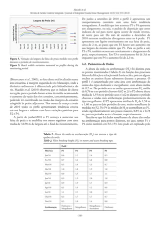 Macedo et al.
Revista de Gestão Costeira Integrada / Journal of Integrated Coastal Zone Management 12(3):343-355 (2012)
- 348 -
(Bittencourt et al., 2005), ao fato deste está localizado numa
área estuarina, à margem esquerda do rio Maracaípe, onde a
dinâmica sedimentar é diferenciada pela hidrodinâmica do
rio. Macêdo et al. (2010) observou que os índices de chuva
na região para o período foram acima da média ocasionando
o aumento da vazão dos rios costeiros, concomitantemente,
podendo ter contribuído na erosão das margens do estuário
atingindo às praias adjacentes. Nos meses de março a maio
de 2010 todos os perfis apresentaram tendência erosiva
em sua largura e volume com leves variações positivas para
P2 e P4.
A partir de junho/2010 o P1 começa a aumentar sua
faixa de praia e se estabiliza nos meses seguintes com uma
média de 32,98 m de largura até o final do monitoramento.
De junho a setembro de 2010 o perfil 2 apresentou um
comportamento contrário com uma forte tendência
retrogradante. À medida que isto acontece P3 e P4 apresenta
um alargamento, ou seja, o padrão de deposição que antes
indicava de sul para norte agora ocorre de modo inverso,
de norte para sul. Do mês de outubro a dezembro de
2010 ocorrem tendências divergentes entre os 4 perfis. P1
apresentou um ligeiro estreitamento em sua faixa de praia,
cerca de 2 m, ao passo que em P2 houve um aumento em
sua largura da mesma ordem que P1. Para os perfis a sul,
P3 e P4, também ocorreram estreitamento e alargamento da
praia, respectivamente. Em P3 o estreitamento foi de 3,6 m
enquanto que em P4 o aumento foi de 2,3 m.
4.2. 	Parâmetros de Ondas
A altura da onda na arrebentação (Hb
) foi distinta para
os pontos monitorados (Tabela 2) em função dos processos
físicos de difração e refração onde havia recifes, pois em alguns
trechos os arenitos ficam submersos durante a preamar. O
perfil 1 é caracterizado por uma área com arrebentação de
ondas dos tipos deslizante e mergulhante, com altura média
de 0,7 m. No período seco as ondas apresentaram Hb
média
de 0,76 m e no período chuvoso 0,62 m. Já o P2 obteve altura
média de 1,55 m no período seco e 1,62 m durante o período
chuvoso e ondas com arrebentação predominantemente do
tipo mergulhante. O P3 apresentou médias de Hb
de 1,58 m
e 1,60 m para os dois períodos do ano, muito semelhante às
medidas no P2. No P4 às médias de Hb
se assemelham ao P1,
sendo significativamente um pouco maiores, 0,85 m e 0,78
m, para os períodos seco e chuvoso, respectivamente.
Percebe-se que há dados semelhantes da altura das ondas
na arrebentação para pontos distintos, no caso, temos P1 e
P4 como também em P2 e P3. Isto pode ser explicado pelo
Figura 5. Variação da largura da faixa de praia medido nos perfis
durante o período de monitoramento.
Figure 5. Beach widths variation measured on profiles during the
monitoring period.
Perfil
Mês/Ano P1 P2 P3 P4
Jan/10 0,6 1,2 1,4 0,5
Fev/10 0,7 1,4 1,2 0,8
Mar/10 0,5 1,4 1,3 0,7
Abr/10 1,0 1,8 1,9 1,0
Mai/10 0,9 1,5 1,7 1,1
Jun/10 0,9 1,9 2,0 1,0
Jul/10 0,9 1,9 1,7 0,9
Ago/10 0,5 1,4 1,2 0,6
Set/10 1,1 2,1 2,0 0,9
Out/10 0,3 1,7 1,7 0,7
Nov/10 0,3 1,0 1,4 0,8
Arrebentação
Deslizante e
Mergulhante
Mergulhante
Mergulhante e
Ascendente
Deslizante
Tabela 2. Altura da onda na arrebentação (Hb
) em metros e tipo de
quebra da onda.
Table 2. Wave breaking height (Hb
) in meters and wave breaking type.
 