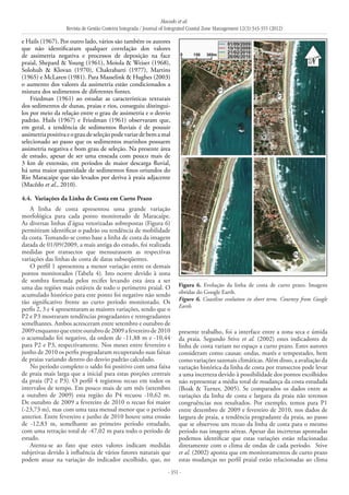 Macedo et al.
Revista de Gestão Costeira Integrada / Journal of Integrated Coastal Zone Management 12(3):343-355 (2012)
- 351 -
e Hails (1967). Por outro lado, vários são também os autores
que não identificaram qualquer correlação dos valores
de assimetria negativa e processos de deposição na face
praial, Shepard & Young (1961), Moiola & Weiser (1968),
Solohub & Klovan (1970), Chakrabarti (1977), Martins
(1965) e McLaren (1981). Para Masselink & Hughes (2003)
o aumento dos valores da assimetria estão condicionados a
mistura dos sedimentos de diferentes fontes.
Friedman (1961) ao estudar as características texturais
dos sedimentos de dunas, praias e rios, conseguiu distingui-
los por meio da relação entre o grau de assimetria e o desvio
padrão. Hails (1967) e Friedman (1961) observaram que,
em geral, a tendência de sedimentos fluviais é de possuir
assimetriapositivaeograudeseleçãopodevariardebemamal
selecionado ao passo que os sedimentos marinhos possuem
assimetria negativa e bom grau de seleção. Na presente área
de estudo, apesar de ser uma enseada com pouco mais de
3 km de extensão, em períodos de maior descarga fluvial,
há uma maior quantidade de sedimentos finos oriundos do
Rio Maracaípe que são levados por deriva à praia adjacente
(Macêdo et al., 2010).
4.4. 	Variações da Linha de Costa em Curto Prazo
A linha de costa apresentou uma grande variação
morfológica para cada ponto monitorado de Maracaípe.
As diversas linhas d’água vetorizadas sobrepostas (Figura 6)
permitiram identificar o padrão ou tendência de mobilidade
da costa. Tomando-se como base a linha de costa da imagem
datada de 01/09/2009, a mais antiga do estudo, foi realizada
medidas por transectos que mensurassem as respectivas
variações das linhas de costa de datas subseqüentes.
O perfil 1 apresentou a menor variação entre os demais
pontos monitorados (Tabela 4). Isto ocorre devido à zona
de sombra formada pelos recifes levando esta área a ser
uma das regiões mais estáveis de todo o perímetro praial. O
acumulado histórico para este ponto foi negativo não sendo
tão significativo frente ao curto período monitorado. Os
perfis 2, 3 e 4 apresentaram as maiores variações, sendo que o
P2 e P3 mostraram tendências progradantes e retrogradantes
semelhantes. Ambos acresceram entre setembro e outubro de
2009enquantoqueentreoutubrode2009afevereirode2010
o acumulado foi negativo, da ordem de -11,88 m e -10,44
para P2 e P3, respectivamente. Nos meses entre fevereiro e
junho de 2010 os perfis progradaram recuperando suas faixas
de praias variando dentro do desvio padrão calculado.
No período completo o saldo foi positivo com uma faixa
de praia mais larga que a inicial para estas porções centrais
da praia (P2 e P3). O perfil 4 registrou recuo em todos os
intervalos de tempo. Em pouco mais de um mês (setembro
a outubro de 2009) esta região do P4 recuou -10,62 m.
De outubro de 2009 a fevereiro de 2010 o recuo foi maior
(-23,73 m), mas com uma taxa mensal menor que o período
anterior. Entre fevereiro e junho de 2010 houve uma erosão
de -12,83 m, semelhante ao primeiro período estudado,
com uma retração total de -47,02 m para todo o período de
estudo.
Atenta-se ao fato que estes valores indicam medidas
subjetivas devido à influência de vários fatores naturais que
podem atuar na variação do indicador escolhido, que, no
presente trabalho, foi a interface entre a zona seca e úmida
da praia. Segundo Stive et al. (2002) estes indicadores de
linha de costa variam no espaço a curto prazo. Estes autores
consideram como causas: ondas, marés e tempestades, bem
como variações sazonais climáticas. Além disso, a avaliação da
variação histórica da linha de costa por transectos pode levar
a uma incerteza devido à possibilidade dos pontos escolhidos
não representar a média total de mudança da costa estudada
(Boak & Turner, 2005). Se comparados os dados entre as
variações da linha de costa e largura da praia não teremos
congruências nos resultados. Por exemplo, temos para P1
entre dezembro de 2009 e fevereiro de 2010, nos dados de
largura de praia, a tendência progradante da praia, ao passo
que se observou um recuo da linha de costa para o mesmo
período nas imagens aéreas. Apesar das incertezas apontadas
podemos identificar que estas variações estão relacionadas
diretamente com o clima de ondas de cada período. Stive
et al. (2002) aponta que em monitoramentos de curto prazo
estas mudanças no perfil praial estão relacionadas ao clima
Figura 6. Evolução da linha de costa de curto prazo. Imagens
obtidas do Google Earth.
Figure 6. Coastline evolution in short term. Courtesy from Google
Earth.
 