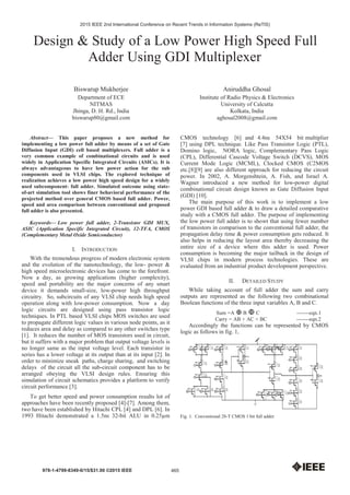 Design & Study of a Low Power High Speed Full
Adder Using GDI Multiplexer
Biswarup Mukherjee
Department of ECE
NITMAS
Jhinga, D. H. Rd., India
biswarup80@gmail.com
Aniruddha Ghosal
Institute of Radio Physics & Electronics
University of Calcutta
Kolkata, India
aghosal2008@gmail.com
Abstract— This paper proposes a new method for
implementing a low power full adder by means of a set of Gate
Diffusion Input (GDI) cell based multiplexers. Full adder is a
very common example of combinational circuits and is used
widely in Application Specific Integrated Circuits (ASICs). It is
always advantageous to have low power action for the sub
components used in VLSI chips. The explored technique of
realization achieves a low power high speed design for a widely
used subcomponent- full adder. Simulated outcome using state-
of-art simulation tool shows finer behavioral performance of the
projected method over general CMOS based full adder. Power,
speed and area comparison between conventional and proposed
full adder is also presented.
Keywords— Low power full adder, 2-Transistor GDI MUX,
ASIC (Application Specific Integrated Circuit), 12-TFA, CMOS
(Complementary Metal Oxide Semiconductor)
I. INTRODUCTION
With the tremendous progress of modern electronic system
and the evolution of the nanotechnology, the low- power &
high speed microelectronic devices has come to the forefront.
Now a day, as growing applications (higher complexity),
speed and portability are the major concerns of any smart
device it demands small-size, low-power high throughput
circuitry. So, subcircuits of any VLSI chip needs high speed
operation along with low-power consumption. Now a day
logic circuits are designed using pass transistor logic
techniques. In PTL based VLSI chips MOS switches are used
to propagate different logic values in various node points, as it
reduces area and delay as compared to any other switches type
[1]. It reduces the number of MOS transistors used in circuit,
but it suffers with a major problem that output voltage levels is
no longer same as the input voltage level. Each transistor in
series has a lower voltage at its output than at its input [2]. In
order to minimize sneak paths, charge sharing, and switching
delays of the circuit all the sub-circuit component has to be
arranged obeying the VLSI design rules. Ensuring this
simulation of circuit schematics provides a platform to verify
circuit performance [3].
To get better speed and power consumption results lot of
approaches have been recently proposed [4]-[7]. Among them,
two have been established by Hitachi CPL [4] and DPL [6]. In
1993 Hitachi demonstrated a 1.5ns 32-bit ALU in 0.25μm
CMOS technology [6] and 4.4ns 54X54 bit multiplier
[7] using DPL technique. Like Pass Transistor Logic (PTL),
Domino logic, NORA logic, Complementary Pass Logic
(CPL), Differential Cascode Voltage Switch (DCVS), MOS
Current Mode Logic (MCML), Clocked CMOS (C2MOS
etc.[8][9] are also different approach for reducing the circuit
power. In 2002, A. Morgenshtein, A. Fish, and Israel A.
Wagner introduced a new method for low-power digital
combinational circuit design known as Gate Diffusion Input
(GDI) [10].
The main purpose of this work is to implement a low
power GDI based full adder & to draw a detailed comparative
study with a CMOS full adder. The purpose of implementing
the low power full adder is to showt that using fewer number
of transistors in comparison to the conventional full adder, the
propagation delay time & power consumption gets reduced. It
also helps in reducing the layout area thereby decreasing the
entire size of a device where this adder is used. Power
consumption is becoming the major tailback in the design of
VLSI chips in modern process technologies. These are
evaluated from an industrial product development perspective.
II. DETAILED STUDY
While taking account of full adder the sum and carry
outputs are represented as the following two combinational
Boolean functions of the three input variables A, B and C.
Sum =A B C -------eqn.1
Carry = AB + AC + BC -------eqn.2
Accordingly the functions can be represented by CMOS
logic as follows in fig. 1,
Fig. 1. Conventional 28-T CMOS 1 bit full adder
465
2015 IEEE 2nd International Conference on Recent Trends in Information Systems (ReTIS)
978-1-4799-8349-0/15/$31.00 ©2015 IEEE
 