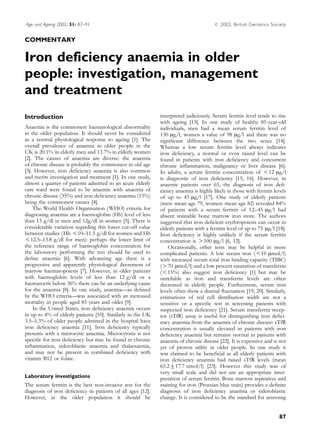 Age and Ageing 2002; 31: 87–91                                                        #   2002, British Geriatrics Society


COMMENTARY


Iron deficiency anaemia in older
people: investigation, management
and treatment
Introduction                                                interpreted judiciously. Serum ferritin level tends to rise
                                                            with ageing [13]. In one study of healthy 85-year-old
Anaemia is the commonest haematological abnormality         individuals, men had a mean serum ferritin level of
in the older population. It should never be considered      130 mg/l, women a value of 98 mg/l and there was no
as a normal physiological response to ageing [1]. The       signiﬁcant difference between the two sexes [14].
overall prevalence of anaemia in older people in the        Whereas a low serum ferritin level always indicates
UK is 20.1% in elderly men and 13.7% in elderly women       iron deﬁciency, a normal or even raised level can be
[2]. The causes of anaemia are diverse: the anaemia         found in patients with iron deﬁciency and concurrent
of chronic disease is probably the commonest in old age     chronic inﬂammation, malignancy or liver disease [6].
[3]. However, iron deﬁciency anaemia is also common         In adults, a serum ferritin concentration of -12 mg/l
and merits investigation and treatment [1]. In one study,   is diagnostic of iron deﬁciency [15, 16]. However, in
almost a quarter of patients admitted to an acute elderly   anaemic patients over 65, the diagnosis of iron deﬁ-
care ward were found to be anaemic with anaemia of          ciency anaemia is highly likely in those with ferritin levels
chronic disease (35%) and iron deﬁciency anaemia (15%)      of up to 45 mg/l [17]. One study of elderly patients
being the commonest causes [4].                             (men: mean age 79, women: mean age 82) revealed 84%
    The World Health Organisation (WHO) criteria for        of patients with a serum ferritin of 12–45 mg/l had
diagnosing anaemia are a haemoglobin (Hb) level of less     absent stainable bone marrow iron store. The authors
than 13 g/dl in men and 12g/dl in women [5]. There is       suggested that iron deﬁcient erythropoiesis can occur in
considerable variation regarding this lower cut-off value   elderly patients with a ferritin level of up to 75 mg/l [18].
between studies (Hb -10–11.5 g/dl for women and Hb          Iron deﬁciency is highly unlikely if the serum ferritin
-12.5–13.8 g/dl for men): perhaps the lower limit of        concentration is )100 mg/l [6, 12].
the reference range of haemoglobin concentration for            Occasionally, other tests may be helpful in more
the laboratory performing the test should be used to        complicated patients. A low serum iron (-10 mmol/l)
deﬁne anaemia [6]. With advancing age there is a            with increased serum total iron binding capacity (TIBC)
progressive and apparently physiological decrement of       ()70 mmol/l) and a low percent saturation of transferrin
marrow haematopoiesis [7]. However, in older patients       (-15%) also suggest iron deﬁciency [1] but may be
with haemoglobin levels of less than 12 g/dl or a           unreliable as iron and transferrin levels are often
haematocrit below 36% there can be an underlying cause      decreased in elderly people. Furthermore, serum iron
for the anaemia [8]. In one study, anaemia—as deﬁned        levels often show a diurnal ﬂuctuation [19, 20]. Similarly,
by the WHO criteria—was associated with an increased        estimations of red cell distribution width are not a
mortality in people aged 85 years and older [9].            sensitive or a speciﬁc test in screening patients with
    In the United States, iron deﬁciency anaemia occurs     suspected iron deﬁciency [21]. Serum transferrin recep-
in up to 4% of elderly patients [10]. Similarly in the UK   tor (sTfR) assay is useful for distinguishing iron deﬁci-
3.5–5.3% of older people admitted in the hospital have      ency anaemia from the anaemia of chronic disease: sTfR
iron deﬁciency anaemia [11]. Iron deﬁciency typically       concentration is usually elevated in patients with iron
presents with a microcytic anaemia. Microcytosis is not     deﬁciency anaemia but remains normal in patients with
speciﬁc for iron deﬁciency but may be found in chronic      anaemia of chronic disease [22]. It is expensive and is not
inﬂammation, sideroblastic anaemia and thalassaemia,        yet of proven utility in older people. In one study it
and may not be present in combined deﬁciency with           was claimed to be beneﬁcial as all elderly patients with
vitamin B12 or folate.                                      iron deﬁciency anaemia had raised sTfR levels (mean
                                                            65.2"17.7 nmol/l) [23]. However this study was of
                                                            very small scale and did not use an appropriate inter-
Laboratory investigations                                   pretation of serum ferritin. Bone marrow aspiration and
The serum ferritin is the best non-invasive test for the    staining for iron (Prussian blue stain) provides a deﬁnite
diagnosis of iron deﬁciency in patients of all ages [12].   diagnosis of iron deﬁciency anaemia or sideroblastic
However, in the older population it should be               change. It is considered to be the standard for assessing


                                                                                                                      87
 