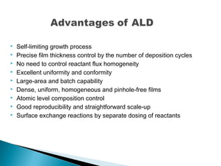  Self-limiting growth process
 Precise film thickness control by the number of deposition cycles
 No need to control reactant flux homogeneity
 Excellent uniformity and conformity
 Large-area and batch capability
 Dense, uniform, homogeneous and pinhole-free films
 Atomic level composition control
 Good reproducibility and straightforward scale-up
 Surface exchange reactions by separate dosing of reactants
 