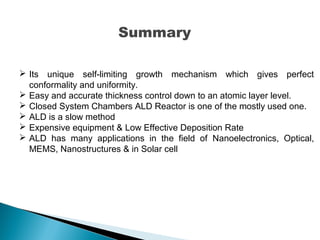Summary
 Its unique self-limiting growth mechanism which gives perfect
conformality and uniformity.
 Easy and accurate thickness control down to an atomic layer level.
 Closed System Chambers ALD Reactor is one of the mostly used one.
 ALD is a slow method
 Expensive equipment & Low Effective Deposition Rate
 ALD has many applications in the field of Nanoelectronics, Optical,
MEMS, Nanostructures & in Solar cell
 