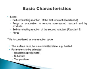  Steps:
◦ Self-terminating reaction of the first reactant (Reactant A)
◦ Purge or evacuation to remove non-reacted reactant and by
products
◦ Self-terminating reaction of the second reactant (Reactant B)
◦ Purge
This is considered as one reaction cycle
 The surface must be in a controlled state, e.g. heated
 Parameters to be adjusted:
◦ Reactants (precursors)
◦ Substrate
◦ Temperature
 