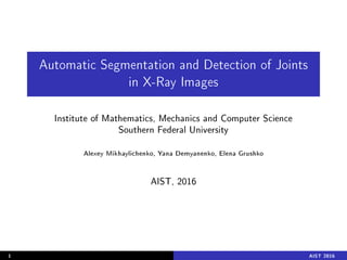 Automatic Segmentation and Detection of Joints
in X-Ray Images
Institute of Mathematics, Mechanics and Computer Science
Southern Federal University
Alexey Mikhaylichenko, Yana Demyanenko, Elena Grushko
AIST, 2016
1 AIST 2016
 