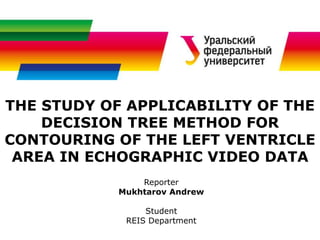THE STUDY OF APPLICABILITY OF THE
DECISION TREE METHOD FOR
CONTOURING OF THE LEFT VENTRICLE
AREA IN ECHOGRAPHIC VIDEO DATA
Reporter
Mukhtarov Andrew
Student
REIS Department
 