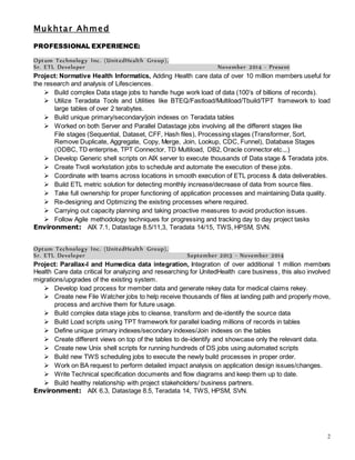 Mukhtar Ahmed
2
PROFESSIONAL EXPERIENCE:
Optum Technology Inc. (UnitedHealth Group),
Sr. ETL Developer November 2014 - Present
Project: Normative Health Informatics, Adding Health care data of over 10 million members useful for
the research and analysis of Lifesciences.
 Build complex Data stage jobs to handle huge work load of data (100’s of billions of records).
 Utilize Teradata Tools and Utilities like BTEQ/Fastload/Multiload/Tbuild/TPT framework to load
large tables of over 2 terabytes.
 Build unique primary/secondary/join indexes on Teradata tables
 Worked on both Server and Parallel Datastage jobs involving all the different stages like
File stages (Sequential, Dataset, CFF, Hash files), Processing stages (Transformer, Sort,
Remove Duplicate, Aggregate, Copy, Merge, Join, Lookup, CDC, Funnel), Database Stages
(ODBC, TD enterprise, TPT Connector, TD Multiload, DB2, Oracle connector etc.,.)
 Develop Generic shell scripts on AIX server to execute thousands of Data stage & Teradata jobs.
 Create Tivoli workstation jobs to schedule and automate the execution of these jobs.
 Coordinate with teams across locations in smooth execution of ETL process & data deliverables.
 Build ETL metric solution for detecting monthly increase/decrease of data from source files.
 Take full ownership for proper functioning of application processes and maintaining Data quality.
 Re-designing and Optimizing the existing processes where required.
 Carrying out capacity planning and taking proactive measures to avoid production issues.
 Follow Agile methodology techniques for progressing and tracking day to day project tasks
Environment: AIX 7.1, Datastage 8.5/11,3, Teradata 14/15, TWS, HPSM, SVN.
Optum Technology Inc. (UnitedHealth Group),
Sr. ETL Developer September 2013 - November 2014
Project: Parallax-I and Humedica data integration, Integration of over additional 1 million members
Health Care data critical for analyzing and researching for UnitedHealth care business, this also involved
migrations/upgrades of the existing system.
 Develop load process for member data and generate rekey data for medical claims rekey.
 Create new File Watcher jobs to help receive thousands of files at landing path and properly move,
process and archive them for future usage.
 Build complex data stage jobs to cleanse, transform and de-identify the source data
 Build Load scripts using TPT framework for parallel loading millions of records in tables
 Define unique primary indexes/secondary indexes/Join indexes on the tables
 Create different views on top of the tables to de-identify and showcase only the relevant data.
 Create new Unix shell scripts for running hundreds of DS jobs using automated scripts
 Build new TWS scheduling jobs to execute the newly build processes in proper order.
 Work on BA request to perform detailed impact analysis on application design issues/changes.
 Write Technical specification documents and flow diagrams and keep them up to date.
 Build healthy relationship with project stakeholders/ business partners.
Environment: AIX 6.3, Datastage 8.5, Teradata 14, TWS, HPSM, SVN.
 