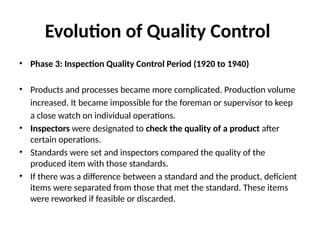 Evolution of Quality Control
• Phase 3: Inspection Quality Control Period (1920 to 1940)
• Products and processes became more complicated. Production volume
increased. It became impossible for the foreman or supervisor to keep
a close watch on individual operations.
• Inspectors were designated to check the quality of a product after
certain operations.
• Standards were set and inspectors compared the quality of the
produced item with those standards.
• If there was a difference between a standard and the product, deficient
items were separated from those that met the standard. These items
were reworked if feasible or discarded.
 