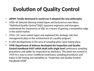 Evolution of Quality Control
• JAPAN: Totally destroyed in world war II adopted the new philosophy
• 1950: W. Edwards Deming visited Japan and lectured on new ideas:
“Statistical Quality Control”(SQC) Japanese engineers and managers
understood the importance of SQC as a means of gaining a competitive edge
in the world market.
• 1954: J.M. Juran visited Japan and explained the strategic role that
management plays in the achievement of a quality program.
• In USA developments in the area of sampling plans were taking place.
• 1958: Department of defense developed the Inspection and Quality
Control Handbook H107 which dealt with single level continuous sampling
procedures and tables for inspection by attributes. This book was revised in
1959 (in a way to cover multilevel continuous sampling procedures and
topics in life testing and reliability) as “Inspection and Quality Control
Handbook H108”.
 