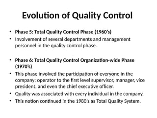 Evolution of Quality Control
• Phase 5: Total Quality Control Phase (1960’s)
• Involvement of several departments and management
personnel in the quality control phase.
• Phase 6: Total Quality Control Organization-wide Phase
(1970’s)
• This phase involved the participation of everyone in the
company; operator to the first level supervisor, manager, vice
president, and even the chief executive officer.
• Quality was associated with every individual in the company.
• This notion continued in the 1980’s as Total Quality System.
 