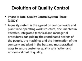 Evolution of Quality Control
• Phase 7: Total Quality Control System Phase
(1980’s)
• A quality system is the agreed on companywide and
plant-wide operating work structure, documented in
effective, integrated technical and managerial
procedures, for guiding the coordinated actions of
the people, the machines and the information of the
company and plant in the best and most practical
ways to assure customer quality satisfaction and
economical cost of quality.
 