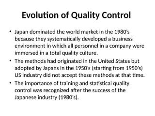 Evolution of Quality Control
• Japan dominated the world market in the 1980’s
because they systematically developed a business
environment in which all personnel in a company were
immersed in a total quality culture.
• The methods had originated in the United States but
adopted by Japans in the 1950’s (starting from 1950’s)
US industry did not accept these methods at that time.
• The importance of training and statistical quality
control was recognized after the success of the
Japanese industry (1980’s).
 