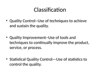Classification
• Quality Control--Use of techniques to achieve
and sustain the quality.
• Quality Improvement--Use of tools and
techniques to continually improve the product,
service, or process.
• Statistical Quality Control—Use of statistics to
control the quality.
 