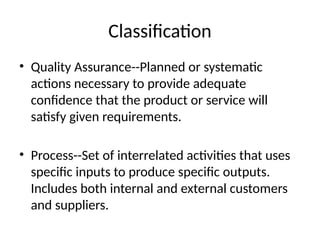 Classification
• Quality Assurance--Planned or systematic
actions necessary to provide adequate
confidence that the product or service will
satisfy given requirements.
• Process--Set of interrelated activities that uses
specific inputs to produce specific outputs.
Includes both internal and external customers
and suppliers.
 