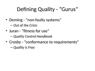 Defining Quality - “Gurus”
• Deming - “non-faulty systems”
– Out of the Crisis
• Juran - “fitness for use”
– Quality Control Handbook
• Crosby - “conformance to requirements”
– Quality is Free
 