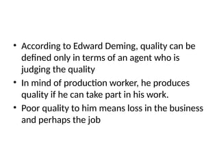 • According to Edward Deming, quality can be
defined only in terms of an agent who is
judging the quality
• In mind of production worker, he produces
quality if he can take part in his work.
• Poor quality to him means loss in the business
and perhaps the job
 