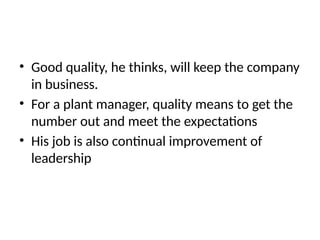 • Good quality, he thinks, will keep the company
in business.
• For a plant manager, quality means to get the
number out and meet the expectations
• His job is also continual improvement of
leadership
 