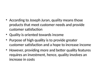 • According to Joseph Juran, quality means those
products that meet customer needs and provide
customer satisfaction
• Quality is oriented towards income
• Purpose of high quality is to provide greater
customer satisfaction and a hope to increase income
• However, providing more and better quality features
requires an investment, hence, quality involves an
increase in costs
 