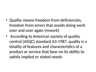 • Quality means freedom from deficiencies,
freedom from errors that avoids doing work
over and over again (rework)
• According to American society of quality
control (ASQC) standard A3-1987, quality is a
totality of features and characteristics of a
product or service that bear on its ability to
satisfy implied or stated needs
 