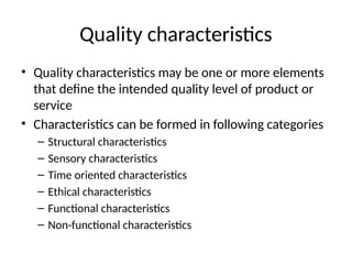 Quality characteristics
• Quality characteristics may be one or more elements
that define the intended quality level of product or
service
• Characteristics can be formed in following categories
– Structural characteristics
– Sensory characteristics
– Time oriented characteristics
– Ethical characteristics
– Functional characteristics
– Non-functional characteristics
 